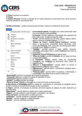 TJ/AL 2012 – PROJETO UTI
Informática
Emannuelle Gouveia
207
3º Passo: escolher uma variante.
4º Passo:
t) Quadro flutuante: Permite a inserção de um quadro flutuante no documento ativo. Esse recurso é
bastante utilizado em documentos html.
3.5) Menu Formatar -- contém comandos para formatar o layout e o conteúdo de documentos
a) Formatação padrão: Possibilita que o texto selecionado volte
a ter a formatação padrão do Writer.
b) Caracter: Permite manipular a formatação dos caracteres do
texto selecionado. Possui as seguintes abas:
“Fonte”: permite alterar o tipo da fonte, colocar negrito e itálico,
alterar o tamanho e alterar o idioma.
“Efeitos de Fonte”: permite colocar sublinhado, tachado,
alterar a cor da fonte, acrescentar efeitos as fontes, como
maiúscula, minúscula, título, caixa alta, alto relevo, baixo relevo,
piscante, oculto, sombra e contorno.
“Posição”: permite colocar o texto normal, subscrito,
sobrescrito, rotacionar o texto, e definir o espaçamento entre os
caracteres.
“Hiperlink”: Permite acrescentar um link ao texto.
“Plano de fundo”: permite a colocação de um plano de fundo
no texto selecionado.
c) Parágrafo: Permite realizar todas as formatações
necessárias nos parágrafos do documento ativo. Possui as
seguintes abas:
“Recuos e Espaçamentos”: permite definir os recuos e
espaçamentos desejados para o texto.
“Alinhamento”: permite definir o alinhamento desejado para o
texto selecionado.
“Fluxo de texto”: permite definir as quebras, a hifenização, o
controle das linhas órfãs/viúvas e manter o texto junto.
“Numeração”: permite a numeração de linhas e de parágrafos.
“Tabulação”: permite a criação de marcas de tabulação no texto.
“Capitulares”: permite capitular o texto
“Bordas”: permite a inclusão de bordas
“Plano de fundo”: permite a colocação de um plano de fundo na área do texto.
d) Marcadores e Numeração: permite a adição de marcadores ou numeração ao parágrafo atual e
também a edição do formato da numeração ou dos marcadores.
e) Página: permite a formatação de diversos elementos ligados as páginas do texto. Apresenta as
seguintes abas:
―Organizador” : permite definir as opções para o estilo selecionado.
“Página”: permite configurar o tipo do papel, a orientação e as margens.
“Plano de fundo”: permite definir um plano de fundo
“Cabeçalho” : permite configurar o cabeçalho desejado.
“Rodapé” : permite configurar o rodapé desejado
“Bordas” : permite a definição de bordas.
 