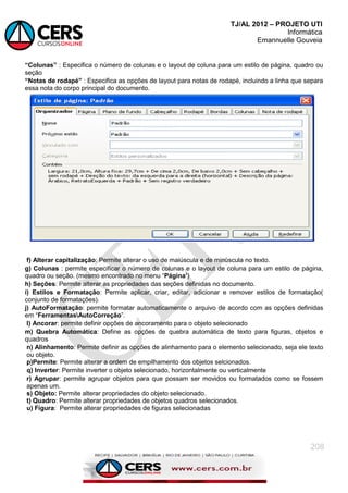 TJ/AL 2012 – PROJETO UTI
Informática
Emannuelle Gouveia
208
“Colunas” : Especifica o número de colunas e o layout de coluna para um estilo de página, quadro ou
seção
“Notas de rodapé” : Especifica as opções de layout para notas de rodapé, incluindo a linha que separa
essa nota do corpo principal do documento.
f) Alterar capitalização: Permite alterar o uso de maiúscula e de minúscula no texto.
g) Colunas : permite especificar o número de colunas e o layout de coluna para um estilo de página,
quadro ou seção. (mesmo encontrado no menu ―Página‟)
h) Seções: Permite alterar as propriedades das seções definidas no documento.
i) Estilos e Formatação: Permite aplicar, criar, editar, adicionar e remover estilos de formatação(
conjunto de formatações).
j) AutoFormatação: permite formatar automaticamente o arquivo de acordo com as opções definidas
em ―FerramentasAutoCorreção‖.
l) Ancorar: permite definir opções de ancoramento para o objeto selecionado
m) Quebra Automática: Define as opções de quebra automática de texto para figuras, objetos e
quadros
n) Alinhamento: Permite definir as opções de alinhamento para o elemento selecionado, seja ele texto
ou objeto.
p)Permite: Permite alterar a ordem de empilhamento dos objetos selcionados.
q) Inverter: Permite inverter o objeto selecionado, horizontalmente ou verticalmente
r) Agrupar: permite agrupar objetos para que possam ser movidos ou formatados como se fossem
apenas um.
s) Objeto: Permite alterar propriedades do objeto selecionado.
t) Quadro: Permite alterar propriedades de objetos quadros selecionados.
u) Figura: Permite alterar propriedades de figuras selecionadas
 