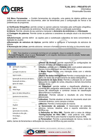 TJ/AL 2012 – PROJETO UTI
Informática
Emannuelle Gouveia
209
3.6) Menu Ferramentas -- Contém ferramentas de ortografia, uma galeria de objetos gráficos que
podem ser adicionados aos documentos, além de ferramentas para a configuração de menus e de
preferências de programas.
a) Verificacão Ortográfica: permite corrigir ou ignorar palavras marcadas pela verificação ortográfica,
através do uso do dicionário de sinônimos. Permite também utilizar a verificação automática.
b) Idioma: Permite, através de seu submenu manipular o dicionário de sinônimos e a hifenização
c) Contagem de palavras: Permite contar as palavras e caracteres da seleção atual e do documento
inteiro
d)AutoCorreção: permite definir as opções para a substituição automática de texto concomitante a
digitação do usuário
e)Numeração de estrutura de tópicos: permite definir e configurar a numeração da estrutura de
tópicos.
f) Numeração de Linhas: permite adicionar, remover e formatar números de linha no documento atual.
g)Notas de Rodapé: permite especificar as configurações de
exibição de notas de rodapé e notas de fim
h)Gallery: permite abrir a Galeria, onde você poderá selecionar
figuras e sons para inserir em seu documento.
i) Media Player:Permite uma interação direta com o referido
aplicativo
j)Banco de dados bibliográficos:Permite a manipulação de um
banco de dados de armazenamento de dados bibliográficos.
l) Assistente de mala direta: Permite a utilização de um wizard
que auxilia na criação de cartas, etiquetas e demais documentos
de mala direta.
m) Classificar: permite realizar a classificação alfabética e
numérica dos parágrafos selecionados. Pode-se definir até três
chaves de classificação e combinar chaves de classificação
alfanuméricas e numéricas.
n)Calcular: Permite calcular o resultado de uma fórmula
selecionada.
o)Atualizar: Permite atualizar os itens do documento atual com
conteúdo dinâmico, como campos e índices.
p)Macros: Permite a manipulação de macros
q) Gerenciador de extensão: O Gerenciador de extensão
adiciona, remove, desativa, ativa e exporta extensões do
BrOffice.org.
r) Definições do filtro XML: Permite abrir a caixa de diálogo
―Configurações do filtro XML”, onde pode-se criar, editar,
excluir e testar filtros para importar e exportar arquivos XML
s) Personalizar: Permite a personalização de menus, teclas de
atalho, barras de ferramentas e atribuições de macros do BrOffice.org para eventos.
OBS. Para desativar a numeração de linhas em um parágrafo, clique no parágrafo, escolha
―FormatarParágrafo, clique na guia ―Numeração” e, em seguida, desmarque a caixa de seleção ―Incluir este
parágrafo na numeração de linhas”.
 