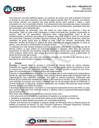 TJ/AL 2012 – PROJETO UTI
Informática
Emannuelle Gouveia
21
meio pode ser uma linha telefônica ligada a um provedor de acesso (que está conectado à Internet)
ou através de uma rede corporativa, que está toda ligada à grande rede. Por exemplo, uma pessoa
que precisa executar um programa que exija grande recurso pode acessar e utilizar u super
computador em uma universidade distante. O processamento seria executado pelo super computador
e haveria apenas uma transferência dos resultados ao final do processamento. Aplicações deste tipo
são conhecidas como Cliente/Servidor.
A democratização da informação, pois não existe um único órgão que gerencia o fluxo de
informações. Cada um pode enviar mensagens e artigos livremente sem qualquer manipulação ou
censura. Além de ser democrática, apresenta ainda outras qualidades como a de ser
antidiscriminatória, permitindo que pessoas de qualquer raça, nível social ou credo se comuniquem
sem preconceito. Entretanto, já existem algumas iniciativas, do governo Norte-Americano, ainda sem
resultados, de proibir certos tipos de tráfego na rede. Como por exemplo, comunicação entre
traficantes, receitas de bombas ou páginas de seitas religiosas que pregam o suicídio ou coisa do
gênero, como aconteceu recentemente nos Estados Unidos.
 A obtenção dos mais variados softwares incluindo atualizações, pois existem programas que são de
domínio público, ou seja, podem ser livremente copiados e utilizados. Além disso, as empresas
descobriram na Internet uma excelente forma de deixar seus clientes bem atualizados sobre seus
novos produtos. Desta forma, elas podem economizar com propaganda e levar a informação ao
cliente de forma mais ágil e barata.
É interessante ressaltar que estes são pequenos exemplos da importância da Internet.Já que a
descoberta de novos serviços e recursos é constante.
b) Intranet
Conceito: A Intranet utiliza os serviços e protocolos da Internet dentro da mesma empresa.
Possibilita, por exemplo, que possamos mandar um e-mail para alguém dentro da empresa ou enviar
um arquivo por FTP a um computador em outro andar. Também permite a criação de uma home-
page com sua identificação e os trabalhos que está desenvolvendo.
Enquanto a internet estabelece os padrões e as tecnologias para a comunicação entre computadores,
através de uma rede mundial que conecta muitas redes, a Intranet aplica estas tecnologias dentro da
organização via rede LAN/WAN corporativa, com todos os mesmos benefícios. Exatamente pela
Internet ser um padrão bem estabelecido, montar a infra-estrutura é simples. O clássico problema de
como fazer um se conectar com muitos é resolvido pelo uso da tecnologia Internet via WAN/LAN. O
controle de acesso e segurança, problema complicado nos modelos informacionais atuais também
encontra soluções nos moldes da Internet.
A tecnologia da Internet passa a incorporar na nova logística empresarial de fora para dentro, ou seja,
para suportar toda esta nova dinâmica externa a logística interna (suprimento-fabricação-entrega)
precisa acompanhar.
Para vencer este desafio, a Intranet oferece recursos iniciais como:
 Criar uma ponte entre os sistemas corporativos de logística e os acessos via Internet.
 Simplificar as operações, pois virtualmente estamos todos trabalhando na mesma sala.
 Criar bases de dados abertas que possam ser consultadas facilmente.
 Montar uma estrutura de divulgação e pesquisa rápidas de informação entre os diversos grupos de
trabalho da empresa via Internet. Ou seja, Compras/ Engenharia, Produção/ Engenharia, Compras/
Qualidade/ Fornecedores, Vendas/ Produção, enfim todos como todos.
 