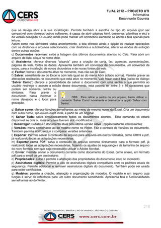 TJ/AL 2012 – PROJETO UTI
Informática
Emannuelle Gouveia
218
que se deseja abrir e a sua localização. Permite também a escolha do tipo do arquivo (por ser
compatível com diversos outros softwares, é capaz de abrir páginas html, desenhos, planilhas e etc) e
da versão desejada. O usuário ainda pode marcar um combobox alertando se abrirá a tela apenas para
leitura.
Assim como nos softwares vistos anteriormente, a tela oferece ainda a opção de realizar operações
com os diretórios e arquivos selecionados, criar diretórios e subdiretórios, alterar os modos de exibição
dentre outras opções.
c) Documentos recentes: exibe a listagem dos últimos documentos abertos no Calc. Para abrir um
arquivo da lista, clique no nome dele.
d) Assistente: oferece diversos ―wizards‖ para a criação de carta, fax, agendas, apresentações,
páginas da web, fontes de dados. Apresenta também um conversor de documentos, um conversor de
euros, para a instalação de novos dicionários e de novas fontes da web.
e) Fechar: fecha o documento ativo no momento, mas não sai do Calc;
f) Salvar: semelhante ao do Excel e com tela igual ao do menu Abrir (citado acima). Permite gravar as
alterações realizadas no documento que está ativo no momento. Vale frisar que a tela (caixa de diálogo
―Salvar Como‖) oferece a possibilidade de salvar o documento com uma senha o que permitirá ao
usuário restringir o acesso a edição desse documento, esta poderá ter entre 5 e 16 caracteres que
podem ser números, letras ou
símbolos. Para gravar o
documento basta informar o
nome desejado e o local para
gravação.
g) Salvar como: oferece funções semelhantes ao menu de mesmo nome do Excel. Cria um documento
com outro nome, tipo ou em outro local, a partir de um original.
h) Salvar Tudo: salva simultaneamente todos os documentos abertos. Este comando só estará
disponível se dois ou mais arquivos tiverem sido modificados.
i) Recarregar: Substitui o documento atual pela última versão salva. (opção bastante interessante);
j) Versões: menu semelhante ao de mesmo nome no Writer. Faz o controle de versões do documento.
Também permite abrir, excluir e comparar versões anteriores.
l) Exportar: Permite salvar o conteúdo do arquivo para arquivos em outros formatos, como XHtml e pdf,
já realizando todas as adaptações necessárias.
m) Exportar como PDF: salva o conteúdo do arquivo corrente diretamente para o formato pdf, já
realizando todas as adaptações necessárias, fazendo os ajustes de segurança e de tamanho de arquivo
do novo formato sem que seja necessário utilizar o Adobe Acrobat.
n) Enviar: Permite enviar o documento corrente como documento do Excel, como anexo, em formato
pdf para o email de um destinatário.
o) Propriedades: exibe e permite a alteração das propriedades do documento ativo no momento.
p) Assinaturas digitais: Permite o uso de assinaturas digitais compatíveis com os padrões atuais de
segurança. Permite adicionar e remover assinaturas digitais do documento. Também pode ser usada
para exibir certificados.
q) Modelos: permite a criação, alteração e organização de modelos. O modelo é um arquivo cuja
função é servir de referência para um outro documento semelhante. Apresenta tela e funcionalidades
semelhantes ao do Writer.
OBS. Para retirar a senha de um arquivo, basta utilizar o
comando ‗Salvar Como‘ novamente e desmarcar a opção ‗Salvar com
Senha‘.
 