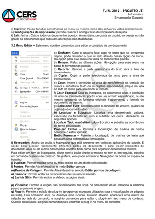 TJ/AL 2012 – PROJETO UTI
Informática
Emannuelle Gouveia
r) Imprimir: Possui funções semelhantes ao menu de mesmo nome dos softwares vistos anteriormente.
s) Configurações da impressora: permite realizar a configuração da impressora desejada.
t) Sair: fecha o Calc e todos os documentos abertos. Antes disso, pergunta ao usuário se deseja ou não
gravar os documentos que possuam alterações não atualizadas.
3.2 Menu Editar -- Este menu contém comandos para editar o conteúdo de um documento
a) Desfazer: Caso o usuário faça algo no texto que se arrependa
depois, pode desfazer o que foi feito através dessa opção do menu.
Há opção para esse menu na barra de ferramentas padrão.
b) Refazer: Refaz as últimas ações. Há opção para esse menu na
barra de ferramentas padrão.
c) Recortar: Remove a parte selecionada do texto para a área de
transferência.
d) Copiar: Copia a parte selecionada do texto para a área de
transferência.
e) Colar: insere o conteúdo da área de transferência na posição do
cursor e substitui o texto ou os objetos selecionados. Clique na seta
ao lado do ícone para selecionar o formato.
f) Colar Especial: Cola ou incorpora, ao documento ativo, o conteúdo
da área de transferência, porém com um formato especificado, ou até
mesmo ignorando os formatos originais e absorvendo o formato do
documento de destino.
g) Selecionar Tudo: Seleciona todo o conteúdo do arquivo, quadro ou
objeto do documento ativo.
h) Localizar e Substituir: Localiza uma determinada palavra,
expressão ou formato no texto e substitui por outra. Apresenta as
seguintes opções:
Localizar Tudo e substitui tudo – Localiza e substitui as ocorrências
do termo pesquisado
Procurar Estilos – Permite a localização de trechos de textos
conforme o estilo aplicado
Botão Formatar – Permite a localização de trechos de texto que
possuem uma determinada formatação.
i) Navegador: Mostra ou oculta o Navegador que está presente em todas as aplicações do pacote. É
usado para acessar rapidamente diferentes partes do documento e para inserir elementos do
documento atual ou de outros documentos abertos, bem como para organizar documentos mestre.
Para editar um item do Navegador, clique com o botão direito do mouse no item e, em seguida, escolha
um comando do menu de contexto. Se preferir, você pode encaixar o Navegador na borda do espaço de
trabalho.
j) Duplicar: Permite realizar uma ou mais cópias de um objeto selecionado.
l) Pontos: Permite Ativar/desativar o modo Editar pontos
m) Pontos de Colagem: Permite Ativar/desativar o modo Editar pontos de colagem
n) Campos: Permite editar as propriedades de um campo inserido
o) Excluir Slide: Permite excluir o slide ou a página atual;
p) Vínculos: Permite a edição das propriedades dos links no documento atual, incluindo o caminho
para o arquivo de origem.
q) Plug-in: Permite a edição de plug-ins (programas especiais utilizados para a visualização de páginas
na web). Este comando ativa ou desativa este recurso. Quando ativado, aparecerá uma marca de
seleção ao lado do comando, e surgirão comandos para editar o plug-in em seu menu de contexto.
Quando desativado, surgirão comandos para controlar o plug-in no menu de contexto.
 