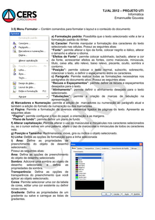 TJ/AL 2012 – PROJETO UTI
Informática
Emannuelle Gouveia
3.5) Menu Formatar -- Contém comandos para formatar o layout e o conteúdo do documento
a) Formatação padrão: Possibilita que o texto selecionado volte a ter a
formatação padrão do Writer.
b) Caracter: Permite manipular a formatação dos caracteres do texto
selecionado nas células. Possui as seguintes abas:
“Fonte”: permite alterar o tipo da fonte, colocar negrito e itálico, alterar
o tamanho e alterar o idioma.
“Efeitos de Fonte”: permite colocar sublinhado, tachado, alterar a cor
da fonte, acrescentar efeitos as fontes, como maiúscula, minúscula,
título, caixa alta, alto relevo, baixo relevo, piscante, oculto, sombra e
contorno.
“Posição”: permite colocar o texto normal, subscrito, sobrescrito,
rotacionar o texto, e definir o espaçamento entre os caracteres.
c) Parágrafo: Permite realizar todas as formatações necessárias nos
parágrafos do documento ativo. Possui as seguintes abas:
“Recuos e Espaçamentos”: permite definir os recuos e espaçamentos
desejados para o texto.
“Alinhamento”: permite definir o alinhamento desejado para o texto
selecionado.
“Tabulações”: permite a criação de marcas de tabulação na
apresentação.
d) Marcadores e Numeração: permite a adição de marcadores ou numeração ao parágrafo atual e
também a edição do formato da numeração ou dos marcadores
e) Página: Permite a formatação de diversos elementos ligados às páginas do texto. Apresenta as
seguintes abas:
“Página”: permite configurar o tipo do papel, a orientação e as margens.
“Plano de fundo”: permite definir um plano de fundo
f) Alterar capitalização: Permite alterar o uso de maiúsculas e minúsculas nos caracteres selecionados
ou, se o cursor estiver em uma palavra, altera o uso de maiúsculas e minúsculas de todos os caracteres
nela.
g) Posição e Tamanho: Redimensiona, move, gira ou inclina o objeto selecionado.
h) Linha: Define as opções de formatação para a linha selecionada
i) Área: Define as propriedades de
preenchimento do objeto de desenho
selecionado.
Possui as seguintes abas:
Área: Defina as opções de preenchimento
do objeto de desenho selecionado
Sombra: Adicione uma sombra ao objeto de
desenho selecionado e defina as
propriedades da sombra.
Transparência: Defina as opções de
transparência do preenchimento que você
aplicar ao objeto selecionado.
Cores: Permite selecionar uma cor da tabela
de cores, editar uma cor existente ou definir
novas cores.
Gradiente: Defina as propriedades de um
gradiente ou salve e carregue as listas de
gradientes.
 