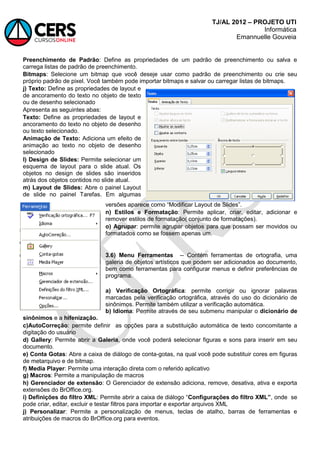 TJ/AL 2012 – PROJETO UTI
Informática
Emannuelle Gouveia
Preenchimento de Padrão: Define as propriedades de um padrão de preenchimento ou salva e
carrega listas de padrão de preenchimento.
Bitmaps: Selecione um bitmap que você deseje usar como padrão de preenchimento ou crie seu
próprio padrão de pixel. Você também pode importar bitmaps e salvar ou carregar listas de bitmaps.
j) Texto: Define as propriedades de layout e
de ancoramento do texto no objeto de texto
ou de desenho selecionado
Apresenta as seguintes abas:
Texto: Define as propriedades de layout e
ancoramento do texto no objeto de desenho
ou texto selecionado.
Animação de Texto: Adiciona um efeito de
animação ao texto no objeto de desenho
selecionado
l) Design de Slides: Permite selecionar um
esquema de layout para o slide atual. Os
objetos no design de slides são inseridos
atrás dos objetos contidos no slide atual.
m) Layout de Slides: Abre o painel Layout
de slide no painel Tarefas. Em algumas
versões aparece como ―Modificar Layout de Slides‖.
n) Estilos e Formatação: Permite aplicar, criar, editar, adicionar e
remover estilos de formatação( conjunto de formatações).
o) Agrupar: permite agrupar objetos para que possam ser movidos ou
formatados como se fossem apenas um.
3.6) Menu Ferramentas -- Contém ferramentas de ortografia, uma
galeria de objetos artísticos que podem ser adicionados ao documento,
bem como ferramentas para configurar menus e definir preferências de
programa.
a) Verificação Ortográfica: permite corrigir ou ignorar palavras
marcadas pela verificação ortográfica, através do uso do dicionário de
sinônimos. Permite também utilizar a verificação automática.
b) Idioma: Permite através de seu submenu manipular o dicionário de
sinônimos e a hifenização.
c)AutoCorreção: permite definir as opções para a substituição automática de texto concomitante a
digitação do usuário
d) Gallery: Permite abrir a Galeria, onde você poderá selecionar figuras e sons para inserir em seu
documento.
e) Conta Gotas: Abre a caixa de diálogo de conta-gotas, na qual você pode substituir cores em figuras
de metarquivo e de bitmap.
f) Media Player: Permite uma interação direta com o referido aplicativo
g) Macros: Permite a manipulação de macros
h) Gerenciador de extensão: O Gerenciador de extensão adiciona, remove, desativa, ativa e exporta
extensões do BrOffice.org.
i) Definições do filtro XML: Permite abrir a caixa de diálogo ―Configurações do filtro XML”, onde se
pode criar, editar, excluir e testar filtros para importar e exportar arquivos XML
j) Personalizar: Permite a personalização de menus, teclas de atalho, barras de ferramentas e
atribuições de macros do BrOffice.org para eventos.
 