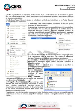ANALISTA DO INSS - 2012
Informática
Emannuelle Gouveia
233
g) Colar Especial: Cola ou incorpora, ao documento ativo, o conteúdo da área de transferência, porém
com um formato especificado, ou até mesmo ignorando os formatos originais e absorvendo o formato
do documento de destino.
h) Selecionar Texto: Ativar um cursor de seleção em um texto somente leitura ou na Ajuda. O cursor
de seleção não fica intermitente.
i) Selecionar Tudo: Seleciona todo o conteúdo do arquivo, quadro
ou objeto do documento ativo.
j) Alterações: Lista os comandos que estão disponíveis para rastrear
as alterações em seu arquivo, permitindo o controle sobre as
alterações realizadas. Como por exemplo, registros, proteção de
registros, a possibilidade de ter o controle das alterações realizadas
aceitando-as ou rejeitando-as, verificar as alterações realizadas nos
comentários e mesclar o documento.
l) Comparar Documento: Permite que seja feita a comparação entre
dois documentos para a verificação das diferenças existentes.
Compara o documento atual com outro qualquer selecionado.
m) Localizar e Substituir: Localiza uma determinada palavra,
expressão ou formato no texto e substitui por outra. Apresenta as
seguintes opções:
Localizar Tudo e substitui tudo – Localiza e substitui as
ocorrências do termo pesquisado
Procurar Estilos –
Permite a localização
de trechos de textos
conforme o estilo
aplicado
Botão Formatar –
Permite a localização de trrechos de texto que possuem
uma determinada formatação.
n) Navegador: Mostra ou oculta o Navegador que está
presente em todas as aplicações do pacote. É usado
para acessar rapidamente diferentes partes do
documento e para inserir elementos do documento atual
ou de outros documentos abertos, bem como para
organizar documentos mestre.
Para editar um item do Navegador, clique com o botão direito do mouse no item e, em seguida, escolha
um comando do menu de contexto. Se preferir, você pode encaixar o Navegador na borda do espaço de
trabalho.
 