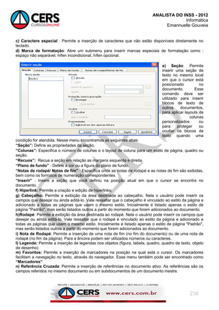 ANALISTA DO INSS - 2012
Informática
Emannuelle Gouveia
236
c) Caractere especial : Permite a inserção de caracteres que não estão disponíveis diretamente no
teclado.
d) Marca de formatação: Abre um submenu para inserir marcas especiais de formatação como :
espaço não separável, hífen incondicional, hífen opcional.
e) Seção: Permite
inserir uma seção de
texto no mesmo local
em que o cursor está
posicionado no
documento. Esse
comando deve ser
utilizado para inserir
blocos de texto de
outros documentos,
para aplicar layouts de
colunas
personalizados ou
para proteger ou
ocultar os blocos de
texto quando uma
condição for atendida. Nesse menu encontramos as seguintes abas:
“Seção”: Define as propriedades da seção;
“Colunas”: Especifica o número de colunas e o layout de coluna para um estilo de página, quadro ou
seção.
“Recuos”: Recua a seção em relação as margens esquerda e direita.
“Plano de fundo” : Define a cor ou a figura do plano de fundo.
“Notas de rodapé/ Notas de fim” : Especifica onde as notas de rodapé e as notas de fim são exibidas,
bem como os formatos de numeração correspondentes.
“Inserir” : Insere a seção que você definiu na posição atual em que o cursor se encontra no
documento.
f) Hiperlink: Permite a criação e edição de hiperlinks;
g) Cabeçalho: Permite a exibição da área destinada ao cabeçalho. Nela o usuário pode inserir os
campos que desejar ou ainda editá-lo. Vale ressaltar que o cabeçalho é vinculado ao estilo da página e
adicionado a todas as páginas que usam o mesmo estilo. Inicialmente é listado apenas o estilo de
página "Padrão", mas serão listados outros a partir do momento que forem adicionados ao documento.
h)Rodapé: Permite a exibição da área destinada ao rodapé. Nela o usuário pode inserir os campos que
desejar ou ainda editá-lo. Vale ressaltar que o rodapé é vinculado ao estilo da página e adicionado a
todas as páginas que usam o mesmo estilo. Inicialmente é listado apenas o estilo de página "Padrão",
mas serão listados outros a partir do momento que forem adicionados ao documento.
i) Nota de Rodapé: Permite a inserção de uma nota de fim (no fim do documento) ou de uma nota de
rodapé (no fim da página). Para a âncora podem ser utilizados números ou caracteres.
l) Legenda: Permite a inserção de legendas nos objetos (figura, tabela, quadro, quadro de texto, objeto
de desenho)
m) Favoritos: Permite a inserção de marcadores na posição na qual está o cursor. Os marcadores
facilitam a navegação no texto, através do navegador. Esse menu também pode ser encontrado como
“Marcadores”
n) Referência Cruzada: Permite a inserção de referências no documento ativo. As referências são os
campos referidos no mesmo documento ou em subdocumentos de um documento mestre.
 