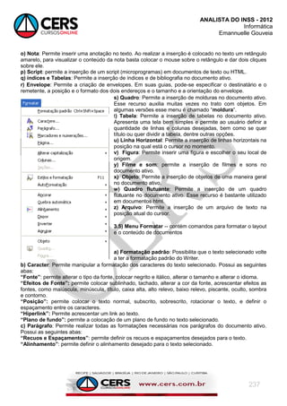 ANALISTA DO INSS - 2012
Informática
Emannuelle Gouveia
237
o) Nota: Permite inserir uma anotação no texto. Ao realizar a inserção é colocado no texto um retângulo
amarelo, para visualizar o conteúdo da nota basta colocar o mouse sobre o retângulo e dar dois cliques
sobre ele.
p) Script: permite a inserção de um script (microprogramas) em documentos de texto ou HTML.
q) índices e Tabelas: Permite a inserção de índices e de bibliografia no documento ativo.
r) Envelope: Permite a criação de envelopes. Em suas guias, pode-se especificar o destinatário e o
remetente, a posição e o formato dos dois endereços e o tamanho e a orientação do envelope.
s) Quadro: Permite a inserção de molduras no documento ativo.
Esse recurso auxilia muitas vezes no trato com objetos. Em
algumas versões esse menu é chamado ―moldura‖.
t) Tabela: Permite a inserção de tabelas no documento ativo.
Apresenta uma tela bem simples e permite ao usuário definir a
quantidade de linhas e colunas desejadas, bem como se quer
título ou quer dividir a tabela, dentre outras opções.
u) Linha Horizontal: Permite a inserção de linhas horizontais na
posição na qual está o cursor no momento.
v) Figura: Permite inserir uma figura e escolher o seu local de
origem.
y) Filme e som: permite a inserção de filmes e sons no
documento ativo.
x) Objeto: Permite a inserção de objetos de uma maneira geral
no documento ativo.
w) Quadro flutuante: Permite a inserção de um quadro
flutuante no documento ativo. Esse recurso é bastante utilizado
em documentos html.
z) Arquivo: Permite a inserção de um arquivo de texto na
posição atual do cursor.
3.5) Menu Formatar -- contém comandos para formatar o layout
e o conteúdo de documentos
a) Formatação padrão: Possibilita que o texto selecionado volte
a ter a formatação padrão do Writer.
b) Caracter: Permite manipular a formatação dos caracteres do texto selecionado. Possui as seguintes
abas:
“Fonte”: permite alterar o tipo da fonte, colocar negrito e itálico, alterar o tamanho e alterar o idioma.
“Efeitos de Fonte”: permite colocar sublinhado, tachado, alterar a cor da fonte, acrescentar efeitos as
fontes, como maiúscula, minúscula, título, caixa alta, alto relevo, baixo relevo, piscante, oculto, sombra
e contorno.
“Posição”: permite colocar o texto normal, subscrito, sobrescrito, rotacionar o texto, e definir o
espaçamento entre os caracteres.
“Hiperlink”: Permite acrescentar um link ao texto.
“Plano de fundo”: permite a colocação de um plano de fundo no texto selecionado.
c) Parágrafo: Permite realizar todas as formatações necessárias nos parágrafos do documento ativo.
Possui as seguintes abas:
“Recuos e Espaçamentos”: permite definir os recuos e espaçamentos desejados para o texto.
“Alinhamento”: permite definir o alinhamento desejado para o texto selecionado.
 