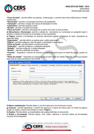 ANALISTA DO INSS - 2012
Informática
Emannuelle Gouveia
238
“Fluxo de texto”: permite definir as quebras, a hifenização, o controle das linhas órfãs/viúvas e manter
o texto junto.
“Numeração”: permite a numeração de linhas e de parágrafos.
“Tabulação”: permite a criação de marcas de tabulação no texto.
“Capitulares”: permite capitular o texto
“Bordas”: permite a inclusão de bordas
“Plano de fundo”: permite a colocação de um plano de fundo na área do texto.
d) Marcadores e Numeração: permite a adição de marcadores ou numeração ao parágrafo atual e
também a edição do formato da numeração ou dos marcadores.
e) Página: permite a formatação de diversos elementos ligados as páginas do texto. Apresenta as
seguintes abas:
―Organizador” : permite definir as opções para o estilo selecionado.
“Página”: permite configurar o tipo do papel, a orientação e as margens.
“Plano de fundo”: permite definir um plano de fundo
“Cabeçalho” : permite configurar o cabeçalho desejado.
“Rodapé” : permite configurar o rodapé desejado
“Bordas” : permite a definição de bordas.
“Colunas” : Especifica o número de colunas e o layout de coluna para um estilo de página, quadro ou
seção
“Notas de rodapé” : Especifica as opções de layout para notas de rodapé, incluindo a linha que separa
essa nota do corpo principal do documento.
f) Alterar capitalização: Permite alterar o uso de maiúscula e de minúscula no texto.
g) Colunas : permite especificar o número de colunas e o layout de coluna para um estilo de página,
quadro ou seção. (mesmo encontrado no menu ―Página‟)
h) Seções: Permite alterar as propriedades das seções definidas no documento.
i) Estilos e Formatação: Permite aplicar, criar, editar, adicionar e remover estilos de formatação(
conjunto de formatações).
 
