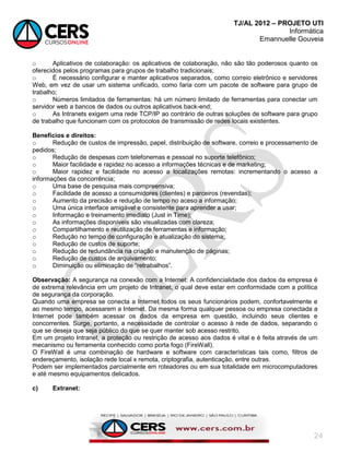 TJ/AL 2012 – PROJETO UTI
Informática
Emannuelle Gouveia
24
o Aplicativos de colaboração: os aplicativos de colaboração, não são tão poderosos quanto os
oferecidos pelos programas para grupos de trabalho tradicionais;
o É necessário configurar e manter aplicativos separados, como correio eletrônico e servidores
Web, em vez de usar um sistema unificado, como faria com um pacote de software para grupo de
trabalho;
o Números limitados de ferramentas: há um número limitado de ferramentas para conectar um
servidor web a bancos de dados ou outros aplicativos back-end;
o As Intranets exigem uma rede TCP/IP ao contrário de outras soluções de software para grupo
de trabalho que funcionam com os protocolos de transmissão de redes locais existentes.
Benefícios e direitos:
o Redução de custos de impressão, papel, distribuição de software, correio e processamento de
pedidos;
o Redução de despesas com telefonemas e pessoal no suporte telefônico;
o Maior facilidade e rapidez no acesso a informações técnicas e de marketing;
o Maior rapidez e facilidade no acesso a localizações remotas: incrementando o acesso a
informações da concorrência;
o Uma base de pesquisa mais compreensiva;
o Facilidade de acesso a consumidores (clientes) e parceiros (revendas);
o Aumento da precisão e redução de tempo no aceso a informação;
o Uma única interface amigável e consistente para aprender a usar;
o Informação e treinamento imediato (Just in Time);
o As informações disponíveis são visualizadas com clareza;
o Compartilhamento e reutilização de ferramentas e informação;
o Redução no tempo de configuração e atualização do sistema;
o Redução de custos de suporte;
o Redução de redundância na criação e manutenção de páginas;
o Redução de custos de arquivamento;
o Diminuição ou eliminação de ―retrabalhos‖.
Observação: A segurança na conexão com a Internet: A confidencialidade dos dados da empresa é
de extrema relevância em um projeto de Intranet, o qual deve estar em conformidade com a política
de segurança da corporação.
Quando uma empresa se conecta a Internet todos os seus funcionários podem, confortavelmente e
ao mesmo tempo, acessarem a Internet. Da mesma forma qualquer pessoa ou empresa conectada a
Internet pode também acessar os dados da empresa em questão, incluindo seus clientes e
concorrentes. Surge, portanto, a necessidade de controlar o acesso à rede de dados, separando o
que se deseja que seja público do que se quer manter sob acesso restrito.
Em um projeto Intranet, a proteção ou restrição de acesso aos dados é vital e é feita através de um
mecanismo ou ferramenta conhecido como porta fogo (FireWall).
O FireWall é uma combinação de hardware e software com características tais como, filtros de
endereçamento, isolação rede local x remota, criptografia, autenticação, entre outras.
Podem ser implementados parcialmente em roteadores ou em sua totalidade em microcomputadores
e até mesmo equipamentos delicados.
c) Extranet:
 