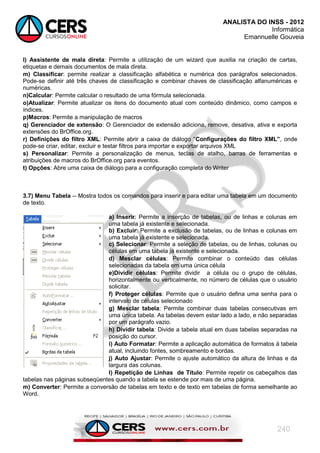 ANALISTA DO INSS - 2012
Informática
Emannuelle Gouveia
240
l) Assistente de mala direta: Permite a utilização de um wizard que auxilia na criação de cartas,
etiquetas e demais documentos de mala direta.
m) Classificar: permite realizar a classificação alfabética e numérica dos parágrafos selecionados.
Pode-se definir até três chaves de classificação e combinar chaves de classificação alfanuméricas e
numéricas.
n)Calcular: Permite calcular o resultado de uma fórmula selecionada.
o)Atualizar: Permite atualizar os itens do documento atual com conteúdo dinâmico, como campos e
índices.
p)Macros: Permite a manipulação de macros
q) Gerenciador de extensão: O Gerenciador de extensão adiciona, remove, desativa, ativa e exporta
extensões do BrOffice.org.
r) Definições do filtro XML: Permite abrir a caixa de diálogo ―Configurações do filtro XML”, onde
pode-se criar, editar, excluir e testar filtros para importar e exportar arquivos XML
s) Personalizar: Permite a personalização de menus, teclas de atalho, barras de ferramentas e
atribuições de macros do BrOffice.org para eventos.
t) Opções: Abre uma caixa de diálogo para a configuração completa do Writer
3.7) Menu Tabela -- Mostra todos os comandos para inserir e para editar uma tabela em um documento
de texto.
a) Inserir: Permite a inserção de tabelas, ou de linhas e colunas em
uma tabela já existente e selecionada.
b) Excluir: Permite a exclusão de tabelas, ou de linhas e colunas em
uma tabela já existente e selecionada.
c) Selecionar: Permite a seleção de tabelas, ou de linhas, colunas ou
células em uma tabela já existente e selecionada.
d) Mesclar células: Permite combinar o conteúdo das células
selecionadas da tabela em uma única célula
e)Dividir células: Permite dividir a célula ou o grupo de células,
horizontalmente ou verticalmente, no número de células que o usuário
solicitar.
f) Proteger células: Permite que o usuário defina uma senha para o
intervalo de células selecionado
g) Mesclar tabela: Permite combinar duas tabelas consecutivas em
uma única tabela. As tabelas devem estar lado a lado, e não separadas
por um parágrafo vazio.
h) Dividir tabela: Divide a tabela atual em duas tabelas separadas na
posição do cursor.
i) Auto Formatar: Permite a aplicação automática de formatos à tabela
atual, incluindo fontes, sombreamento e bordas.
j) Auto Ajustar: Permite o ajuste automático da altura de linhas e da
largura das colunas.
l) Repetição de Linhas de Título: Permite repetir os cabeçalhos das
tabelas nas páginas subseqüentes quando a tabela se estende por mais de uma página.
m) Converter: Permite a conversão de tabelas em texto e de texto em tabelas de forma semelhante ao
Word.
 