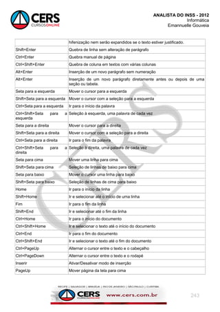 ANALISTA DO INSS - 2012
Informática
Emannuelle Gouveia
243
hifenização nem serão expandidos se o texto estiver justificado.
Shift+Enter Quebra de linha sem alteração de parágrafo
Ctrl+Enter Quebra manual de página
Ctrl+Shift+Enter Quebra de coluna em textos com várias colunas
Alt+Enter Inserção de um novo parágrafo sem numeração
Alt+Enter Inserção de um novo parágrafo diretamente antes ou depois de uma
seção ou tabela.
Seta para a esquerda Mover o cursor para a esquerda
Shift+Seta para a esquerda Mover o cursor com a seleção para a esquerda
Ctrl+Seta para a esquerda Ir para o início da palavra
Ctrl+Shift+Seta para a
esquerda
Seleção à esquerda, uma palavra de cada vez
Seta para a direita Mover o cursor para a direita
Shift+Seta para a direita Mover o cursor com a seleção para a direita
Ctrl+Seta para a direita Ir para o fim da palavra
Ctrl+Shift+Seta para a
direita
Seleção à direita, uma palavra de cada vez
Seta para cima Mover uma linha para cima
Shift+Seta para cima Seleção de linhas de baixo para cima
Seta para baixo Mover o cursor uma linha para baixo
Shift+Seta para baixo Seleção de linhas de cima para baixo
Home Ir para o início da linha
Shift+Home Ir e selecionar até o início de uma linha
Fim Ir para o fim da linha
Shift+End Ir e selecionar até o fim da linha
Ctrl+Home Ir para o início do documento
Ctrl+Shift+Home Ir e selecionar o texto até o início do documento
Ctrl+End Ir para o fim do documento
Ctrl+Shift+End Ir e selecionar o texto até o fim do documento
Ctrl+PageUp Alternar o cursor entre o texto e o cabeçalho
Ctrl+PageDown Alternar o cursor entre o texto e o rodapé
Inserir Ativar/Desativar modo de inserção
PageUp Mover página da tela para cima
 