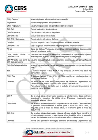 ANALISTA DO INSS - 2012
Informática
Emannuelle Gouveia
244
Shift+PageUp Mover página da tela para cima com a seleção
PageDown Mover uma página da tela para baixo
Shift+PageDown Mover uma página da tela para baixo com a seleção
Ctrl+Del Excluir texto até o fim da palavra
Ctrl+Backspace Excluir o texto até o início da palavra
Ctrl+Shift+Del Excluir texto até o fim da frase
Ctrl+Shift+Backspace Excluir o texto até o início da frase
Ctrl+Tab Próxima sugestão com Completar palavra automaticamente
Ctrl+Shift+Tab Use a sugestão anterior com Completar palavra automaticamente
Alt+W Caixa de diálogo Verificação ortográfica: retorna a palavra desconhecida
original na caixa de texto
Ctrl+ duplo clique ou
Ctrl+Shift+F10
Use esta combinação para encaixar ou desencaixar rapidamente a janela
do Navegador, a janela Estilos e Formatação ou outras janelas
Ctrl+Alt+Seta para cima ou
Ctrl+Seta para cima
Mover o parágrafo ativo ou os parágrafos selecionados um parágrafo para
cima.
Ctrl+Alt+Seta para baixo Mover o parágrafo ativo ou os parágrafos selecionados um parágrafo para
baixo.
Tab O título no formato "Título X" (X = 1-9) é movido um nível para baixo na
estrutura de tópicos.
Shift+Tab O título no formato "Título X" (X = 2-10) é movido um nível para cima na
estrutura de tópicos.
Ctrl+Tab No início de um título: insira uma parada de tabulação. Dependendo do
Gerenciador de janelas utilizado, você poderá usar Alt+Tab.
Para alterar o nível do título com o teclado, primeiramente posicione o
cursor na frente do título.
Ctrl+A Se a célula ativa estiver vazia: selecione a tabela inteira. Caso contrário:
selecione o conteúdo da célula ativa. Pressione novamente para
selecionar a tabela inteira.
Ctrl+Home Se a céluIa ativa estiver vazia: irá para o início da tabela. Caso contrário:
o primeiro pressionamento o levará para o início da célula ativa, o
segundo, para o início da tabela atual, e o terceiro, para o início do
documento.
Ctrl+End Se a céluIa ativa estiver vazia: irá para o fim da tabela. Caso contrário: o
primeiro pressionamento o levará para o fim da célula ativa, o segundo,
para o fim da tabela atual, e o terceiro, para o fim do documento.
Ctrl+Tab Insere uma parada de tabulação (somente em tabelas). Dependendo do
 