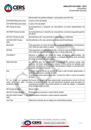 ANALISTA DO INSS - 2012
Informática
Emannuelle Gouveia
245
Gerenciador de janelas utilizado, você poderá usar Alt+Tab.
Ctrl+Shift+Seta para cima Ir para o início da tabela
Ctrl+Shift+Seta para baixo Ir para o fim da tabela
Alt+Teclas de seta Aumenta/diminui o tamanho da coluna/linha na borda direita/inferior da
célula
Alt+Shift+Teclas de seta Aumentar/diminuir o tamanho da coluna/linha na borda esquerda/superior
da célula
Alt+Ctrl+Teclas de seta Semelhante a Alt, mas somente a célula ativa é modificada
Ctrl+Alt+Shift+Teclas de
seta
Semelhante a Alt, mas somente a célula ativa é modificada
Alt+Insert Três segundos no modo de inserção, a tecla de seta insere a linha/coluna,
Ctrl+Tecla de seta insere a célula
Alt+Del Três segundos no modo de exclusão, a tecla de seta exclui a linha/coluna,
Ctrl+Tecla de seta mescla a célula com a célula adjacente
Ctrl+Shift+T Remove a proteção de célula de todas as tabelas selecionadas. Se
nenhuma tabela estiver selecionada, a proteção de célula será removida
de todas as tabelas do documento.
Shift+Ctrl+Del Se nenhum item for selecionado, o conteúdo da próxima célula será
excluído. Se forem selecionadas células, a linha inteira da seleção será
excluída. Se todas as linhas forem selecionadas integral ou parcialmente,
a tabela inteira será excluída.
Esc O cursor está dentro de um quadro de texto e não há texto selecionado: a
tecla Esc seleciona o quadro de texto.
O quadro de texto está selecionado: a tecla Esc retira o cursor do quadro
de texto.
F2 ou Enter ou qualquer
outra tecla que gere um
caractere na tela
Se houver um quadro de texto selecionado: posicionará o cursor no fim do
texto no quadro de texto. Se você pressionar qualquer tecla que gere um
caractere na tela e o documento estiver no modo de edição, o caractere
será acrescentado ao texto.
Alt+Teclas de seta Mover objeto.
Alt+Ctrl+Teclas de seta Redimensiona movendo o canto inferior direito.
Alt+Ctrl+Shift+Teclas de
seta
Redimensiona movendo o canto superior esquerdo.
Ctrl+Tab Seleciona a âncora de um objeto (no modo Editar pontos).
 