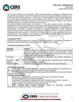 TJ/AL 2012 – PROJETO UTI
Informática
Emannuelle Gouveia
27
denominamos Protocolo de Comunicação. Estes protocolos definem os padrões e finalidades para
uma perfeita comunicação na rede. Por exemplo, em uma comunicação por telefone é habitual o uso
do ―alô‖ para se iniciar uma conversa, o ―tchau‖ para se terminar, além de outros. No rádio também se
faz uso de alguns parâmetros para a comunicação como ―câmbio‖ e ―câmbio final‖. Estes são
exemplos de alguns protocolos utilizados em uma comunicação pessoal à distância. Em rede de
computadores, tal como a Internet, acontece à mesma coisa.
Uma das benéficas características da Internet é o fato dela suportar diversas tecnologias,
possibilitando a conexão de uma grande gama de redes, de diferentes fabricantes do mundo, além de
diversos tipos de computadores, sistemas operacionais e etc. Para possibilitar a comunicação dos
computadores na Internet é utilizada uma família de protocolos denominada TCP/IP (Transport
Control Protocol/ Internet Protocol). Os computadores se comunicam entre si, enviando pacotes de
informações uns para os outros. O TCP/IP é um protocolo aberto, isto é não proprietário. Com isso,
torna-se barato a sua utilização, pois desobriga o pagamento de royaltties. Esta característica foi
grande responsável pela rápida expansão da Internet.
 Arquitetura TCP/IP
Conjunto de protocolos (conjunto de normas e regras que permitem a comunicação, transporte e
serviços em redes) utilizados como padrão na Internet e separados em camadas.
 Camadas da Arquitetura TCP/IP
Camadas Função
Aplicação Reúne os protocolos de alto nível que fornecem serviços de comunicação
ao usuário. Esses serviços são de acesso remoto (TELNET), correio
eletrônico (SMTP, IMAP, POP3), transferência de arquivos (FTP), grupo de
notícias (NNTP), abrir páginas da Internet (http).
Transporte Responsável por segmentar as mensagens em pacotes (empacotar e
desempacotar).
Inter-Rede (Rede ou
Internet)
Responsável pelo o envio dos pacotes, verificando qual o caminho por
onde serão enviados os mesmos.
Interface da Rede Preparam os pacotes para um determinado meio de comunicação.
 Protocolos e aplicações
a) HTTP ( Hiper Text Transfer Protocol): responsável pela transferência de hipertextos, ou
seja, é o protocolo que permite abrir páginas da Internet. Camada: Aplicação.
b) FTP (File Transfer Protocol): protocolo responsável pela transferência de arquivos download
e upload. Camada: Aplicação.
Principais características:
 Permite que o usuário transfira, renomeie ou remova arquivos e diretórios remotos.
 Só permite a transferência de arquivos completos.
 A operação FTP se baseia no estabelecimento de 2 conexões entre o cliente e o servidor.
 Cliente: módulo FTP que está solicitando o acesso a arquivos remotos.
 Servidor: módulo FTP que fornece o acesso aos arquivos.
c) NNTP ( Network News Transfer Protocol): protocolo de distribuição, solicitação,
recuperação e publicação de notícias. Camada: Aplicação.
 