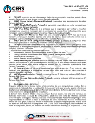 TJ/AL 2012 – PROJETO UTI
Informática
Emannuelle Gouveia
28
d) TELNET: protocolo que permite acesso a dados de um computador quando o usuário não se
encontra fisicamente, ou seja, acesso remoto. Camada: Aplicação.
e) SNMP (Simple Network Mangament Protocol): responsável pelo gerenciamento de redes.
Camada: Aplicação.
f) SMTP (Simple Mail Transfer Protocol): é o protocolo responsável por enviar mensagens de
correio eletrônico. Camada: Aplicação.
g) POP (Post Office Protocol): é o protocolo que é responsável por verificar e transferir
mensagens do servidor de mensagem para o computador do usuário. Esse protocolo permite que a
mensagem seja visualizada apenas por uma única máquina. Camada: Aplicação
h) IMAP (Interactive Mail Acess Protocol): tem a mesma função do POP, mas ao invés de
transferir a mensagem, transfere apenas uma cópia da mesma. Esse protocolo permite que a
mensagem seja visualizada por máquinas diferentes. Camada: Aplicação.
i) DHCP (Dynamic Host Configuration Protocol): protocolo que facilita a configuração IP de
Workstations ( estações de trabalho) de uma rede. Camada: Aplicação.
j) TCP (Transmission Control Protocol): responsável por preparar a mensagem para o envio,
segmentando as mensagens em pacotes, endereçando os mesmos, sendo considerado um protocolo
complexo. Camada: Transporte.
O protocolo TCP oferece as seguintes características:
 Orientando a conexão: apresenta controle de Fluxo e Erro fim-a-fim.
 Serviço confiável de transferência de dados (garante a entrega dos pacotes).
 Ordenação de mensagens.
 Opção de envio de dados urgentes.
k) UDP (User Datagram Protocol): protocolo de transporte mais simples, que não é orientado a
conexão e não-confiável. É uma simples extensão do protocolo IP e foi desenvolvido para aplicações
que não geram volume muito alto de tráfego na Internet. Não faz ordenação e controle de fluxo.
Camada: Transporte.
l) IP (Internet Protocol): protocolo responsável por envio de pacotes. É um protocolo não-
confiável, pois não garante a entrega dos pacotes. Além disto, este protocolo não é orientado à
conexão. Camada: Inter-Rede.
m) ARP (Address Resolution Prtocol): converte endereço IP (lógico) em endereço MAC (físico).
Camada: Inter-Rede.
n) RARP (Reverse Address Resolution Protocol): converte endereço MAC em endereço IP.
Camada: Inter-Rede.
4. Endereçamentos e domínios:
Enquanto pôde, a Internet tentou manter a lista completa de seus computadores e redes. Com o
crescimento da rede, esta lista se tornou difícil de manusear, tanto pelo tamanho quanto pelo número
de alterações feitas diariamente. O Domain Name System (Sistema de Nomes de Referência) evoluiu
como uma maneira adequada de tratar estas listas.
O Domain Name System (DNS) é responsável por diversas tarefas. Ele cria uma hierarquia de
domínios, referências ou grupo de computadores. Estabelece um nome de referência (também
conhecido como endereço da Internet) para cada computador na rede. As referências principais têm a
responsabilidade de manter as listas e endereços de outras referências do nível imediatamente
inferior em cada grupo. Este nível inferior de referência é o responsável pelo próximo nível e assim
por diante até o usuário final, ou computador final. O DNS utiliza esta hierarquia para transformar um
nome de computador, escrito por extenso, em número denominado endereço IP. O protocolo TCP/IP
 