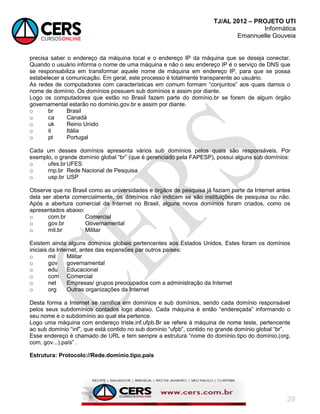 TJ/AL 2012 – PROJETO UTI
Informática
Emannuelle Gouveia
29
precisa saber o endereço da máquina local e o endereço IP da máquina que se deseja conectar.
Quando o usuário informa o nome de uma máquina e não o seu endereço IP é o serviço de DNS que
se responsabiliza em transformar aquele nome de máquina em endereço IP, para que se possa
estabelecer a comunicação. Em geral, este processo é totalmente transparente ao usuário.
As redes de computadores com características em comum formam ―conjuntos‖ aos quais damos o
nome de domínio. Os domínios possuem sub domínios e assim por diante.
Logo os computadores que estão no Brasil fazem parte do domínio.br se forem de algum órgão
governamental estarão no domínio.gov.br e assim por diante.
o br Brasil
o ca Canadá
o uk Reino Unido
o it Itália
o pt Portugal
Cada um desses domínios apresenta vários sub domínios pelos quais são responsáveis. Por
exemplo, o grande domínio global ―br‖ (que é gerenciado pela FAPESP), possui alguns sub domínios:
o ufes.br UFES
o rnp.br Rede Nacional de Pesquisa
o usp.br USP
Observe que no Brasil como as universidades e órgãos de pesquisa já faziam parte da Internet antes
dela ser aberta comercialmente, os domínios não indicam se são instituições de pesquisa ou não.
Após a abertura comercial da Internet no Brasil, alguns novos domínios foram criados, como os
apresentados abaixo:
o com.br Comercial
o gov.br Governamental
o mil.br Militar
Existem ainda alguns domínios globais pertencentes aos Estados Unidos. Estes foram os domínios
iniciais da Internet, antes das expansões par outros países:
o mil Militar
o gov governamental
o edu Educacional
o com Comercial
o net Empresas/ grupos preocupados com a administração da Internet
o org Outras organizações da Internet
Desta forma a Internet se ramifica em domínios e sub domínios, sendo cada domínio responsável
pelos seus subdomínios contados logo abaixo. Cada máquina é então ―endereçada‖ informando o
seu nome e o subdomínio ao qual ela pertence.
Logo uma máquina com endereço triste.inf.ufpb.Br se refere à máquina de nome teste, pertencente
ao sub domínio ―inf‖, que está contido no sub domínio ―ufpb‖, contido no grande domínio global ―br‖.
Esse endereço é chamado de URL e tem sempre a estrutura ―nome do domínio.tipo do domínio.(org,
com, gov...).país‖ .
Estrutura: Protocolo://Rede.domínio.tipo.país
 