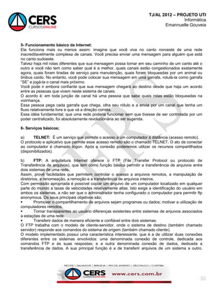 TJ/AL 2012 – PROJETO UTI
Informática
Emannuelle Gouveia
30
5- Funcionamento básico da Internet:
Ela funciona mais ou menos assim: imagine que você viva no canto noroeste de uma rede
inacreditavelmente complexa de canais. Você precisa enviar uma mensagem para alguém que está
no canto sudoeste.
Talvez haja mil rotas diferentes que sua mensagem possa tomar em seu caminho de um canto até o
outro e você não tem como saber qual é a melhor, quais canais estão congestionados exatamente
agora, quais foram tiradas de serviço para manutenção, quais foram bloqueadas por um animal ou
ônibus caído. No entanto, você pode colocar sua mensagem em uma garrafa, rotulá-la como garrafa
―SE‖ e jogá-la o canal mais próximo.
Você pode ir embora confiante que sua mensagem chegará ao destino desde que haja um acordo
entre as pessoas que vivem neste sistema de canais.
O acordo é: em toda junção de canal há uma pessoa que sabe quais rotas estão bloqueadas na
vizinhança.
Essa pessoa pega cada garrafa que chega, olha seu rótulo e a envia por um canal que tenha um
fluxo relativamente livre e que vá a direção correta.
Essa idéia fundamental, que uma rede poderia funcionar sem que tivesse de ser controlada por um
poder centralizado, foi absolutamente revolucionária ao ser sugerida.
6- Serviços básicos;
a) TELNET: É um serviço que permite o acesso a um computador à distância (acesso remoto).
O protocolo e aplicativo que permite esse acesso remoto são o chamado TELNET. O ato de conectar
ao computador é chamado logon. Após a conexão poderemos utilizar os recursos compartilhados
(disponibilizados).
b) FTP: A arquitetura Internet oferece o FTP (File Transfer Protocol ou protocolo de
Transferência de arquivos), que tem como função básica permitir a transferência de arquivos entre
dois sistemas de uma rede.
Assim, provê facilidades que permitem controlar o acesso a arquivos remotos, a manipulação de
diretórios, a renomeação, a remoção e a transferência de arquivos inteiros.
Com permissão apropriada é possível copiar um arquivo de um computador localizado em qualquer
parte do mundo a taxas de velocidades relativamente altas. Isto exige a identificação do usuário em
ambos os sistemas, a não ser que o administrador tenha configurado o computador para permitir ftp
anonymous. Os seus principais objetivos são;
 Promover o compartilhamento de arquivos sejam programas ou dados; motivar a utilização de
computadores remotos.
 Tornar transparentes ao usuário diferenças existentes entre sistemas de arquivos associados
a estações de uma rede.
 Transferir dados de maneira eficiente e confiável entre dois sistemas.
O FTP trabalha com o modelo de cliente-servidor, onde o sistema de destino (também chamado
servidor) responde aos comandos do sistema de origem (também chamado cliente).
O modelo implementado possui uma característica interessante, que é a de utilizar duas conexões
diferentes entre os sistemas envolvidos: uma denominada conexão de controle, dedicada aos
comandos FTP e às suas respostas; e a outra denominada conexão de dados, dedicada a
transferência de dados. A sua principal função é a de transferir arquivos de um sistema a outro,
 