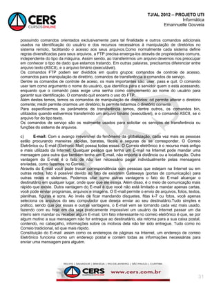 TJ/AL 2012 – PROJETO UTI
Informática
Emannuelle Gouveia
31
possuindo comandos orientados exclusivamente para tal finalidade e outros comandos adicionais
usados na identificação do usuário e dos recursos necessários à manipulação de diretórios no
sistema remoto, facilitando o acesso aos seus arquivos.Como normalmente cada sistema define
regras diversificadas para seus arquivos, a FTP precisa enxerga-los através de propriedades comuns,
independente do tipo da máquina. Assim sendo, ao transferirmos um arquivo devemos nos preocupar
em conhecer o tipo de dado que estamos tratando. Em outras palavras, precisamos diferenciar entre
arquivo texto (ASCII), e o arquivo binário (executável).
Os comandos FTP podem ser divididos em quatro grupos: comandos de controle de acesso,
comandos para manipulação de diretório, comandos de transferência e comandos de serviço.
Dentre os comandos de controle de aceso, os mais importantes são: user, pass e quit. O comando
user tem como argumento o nome do usuário, que identifica para o servidor quem o está acessando,
enquanto que o comando pass exige uma senha como complemento ao nome do usuário para
garantir sua identificação. O comando quit encerra o uso do FTP.
Além destes temos, temos os comandos de manipulação de diretórios: cd permite alterar o diretório
corrente; mkdir permite criarmos um diretório; Is permite listarmos o diretório corrente.
Para especificarmos os parâmetros de transferência temos, dentre outros, os comandos bin,
utilizados quando estivermos transferindo um arquivo binário (executável), e o comando ASCII, se o
arquivo for do tipo texto.
Os comandos de serviço são os realmente usados para solicitar os serviços de transferência ou
funções do sistema de arquivos.
c) E-mail: Com o avanço irreversível do fenômeno da globalização, cada vez mais as pessoas
estão procurando maneiras rápidas, baratas, fáceis e seguras de se corresponder. O Correio
Eletrônico ou E-mail (Eletronic Mail) possui todas essas. O Correio eletrônico é o recurso mais antigo
e mais utilizado da Internet. Qualquer pessoa que tenha um E-mail na Internet pode mandar uma
mensagem para outra que também tenha um E-mail, não importa a distância ou a localização. Outra
vantagem do E-mail é o fato de não ser necessário pagar individualmente pelas mensagens
enviadas, como fazemos no Correio.
Através do E-mail você pode trocar correspondência com pessoas que estejam na Internet ou em
outras redes. Isto é possível devido ao fato de existirem Gateways (portas de comunicação) para
outras redes e sistemas. Podemos citar como outras vantagens o fato do E-mail alcançar o
destinatário em qualquer lugar, onde quer que ele esteja. Além disso, é o meio de comunicação mais
rápido que existe. Outra vantagem do E-mail é que você não está limitado a mandar apenas cartas,
você pode enviar programas, arquivos e imagens. O E-mail permite o envio de arquivos, fotos, textos,
planilhas, figuras e sons. Ao invés de ficar mandando disquetes, fitas k-7 ou fotos, você apenas
seleciona os arquivos do seu computador que deseja enviar ao seu destinatário.Tudo simples e
prático, sendo que por essas e outras vantagens, o E-mail vem se tornando cada vez mais usado,
fazendo com eu hoje em dia seja praticamente impossível um usuário da Internet passar um dia
inteiro sem mandar ou receber algum E-mail. Um fato interessante no correio eletrônico é que, se por
algum motivo a sua mensagem não for entregue ao destinatário, ela retorna para a sua caixa postal,
contendo, no cabeçalho, informações sobre os motivos dela não ter sido entregue. Tudo como no
Correio tradicional, só que mais rápido.
Constituição do E-mail: assim como os endereços de páginas na Internet, um endereço de correio
Eletrônico funciona como um endereço postal e contém todas as informações necessárias para
enviar uma mensagem para alguém.
 