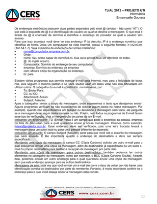 TJ/AL 2012 – PROJETO UTI
Informática
Emannuelle Gouveia
32
Os endereços eletrônicos possuem duas partes separadas pelo sinal @ (arroba – lido como ―AT‖). O
que está à esquerda da @ é a identificação do usuário ao qual se destina a mensagem. O que está à
direita da @ é chamado de domínio e identifica o endereço do provedor ao qual o usuário tem
acesso.
Para que isso aconteça você deve ter seu endereço IP já descrito, IP é o endereço numérico que
identifica de forma única um computador na rede Internet, possui o seguinte formato: n1.n2.n3.n4
(143.54.1.7). Veja exemplos de endereços de Correio Eletrônico:
 nome@computador.empresa.com.br
 Onde:
 nome: Seu nome capaz de identificá-lo. Sua caixa postal deve ser diferente de todas.
 @: do inglês at (em).
 Computador: Domínio do endereço de seu computador.
 empresa: Domínio do endereço da empresa
 com: Mostra o tipo de organização do endereço.
 br: país.
Existem vários programas que permite mandar e-mail pela Internet, mas para a felicidade de todos
nós, eles seguem o mesmo padrão e se você souber usar um deles você não terá dificuldade em
utilizar outros. O cabeçalho do e-mail é constituído, normalmente, por:
 To: Enviar Para:
 CC: ou CC:
 Attachment: Anexo:
 Subject: Assunto:
Após o cabeçalho, temos o corpo da mensagem, onde escrevemos o texto que desejamos enviar.
Alguns programas verificam se não esquecemos de colocar algum dados na nossa mensagem. Por
exemplo, quando não especificamos um Subject ou deixamos a mensagem sem texto, ele pergunta
se a mensagem deve seguir desta maneira ou não. Porém, nem todos os programas de E-mail fazem
esse tipo de verificação. Veja a interpretação de partes de um E-mail:
Indicando um destinatário: TO (Enviar Para) é um campo que pede o endereço da pessoa, empresa
ou lista de discussão para a qual queremos enviar a nossa mensagem. Citemos como exemplo,
fulano@provedor.com.br. Esse endereço deve ser verificado, pois uma letra trocada levará a
mensagem para um outro local ou para uma pessoa diferente do esperado.
Indicando um assunto: O campo Subject (Assunto) pede para que você cite o assunto da mensagem
que será enviada. É tão importante quanto o endereço do destinatário e deve ser sempre
especificado.
Mandando uma cópia da mensagem: o campo CC (Cópia Carbono) solicita um outro e-mail para o
qual desejamos enviar uma cópia da mensagem, além do destinatário já especificado ou um outro e-
mail do próprio destinatário para facilitar a recepção da mensagem por parte dele.
Mandando uma cópia da mensagem para outros destinatários: também podemos ter outros
elementos no cabeçalho da mensagem, como por exemplo, o BCC (Cópia Carbono Oculta). Através
dele, podemos indicar um outro endereço para o qual queremos enviar uma cópia da mensagem,
sem que este endereço apareça para os outros destinatários.
Mensagens de erro: toda vez que você enviar um e-mail ele corre o risco de voltar por não haver uma
identificação correta do destinatário por parte do remetente. Portanto, é muito importante conferir se o
endereço para o qual você deseja enviar a mensagem está correto.
 