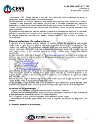 TJ/AL 2012 – PROJETO UTI
Informática
Emannuelle Gouveia
35
normalmente HTML. Essas páginas e sites são disponibilizadas pelos provedores de acesso e
visualizadas através de um browser (visto anteriormente).
Para transferirmos um a página da Internet para nossos computadores, estará realizando o chamado
Download e para enviarmos uma página (arquivo) para o provedor disponibilizá-la, estaremos
efetuando um Upload. Essa transferência é feita através de um protocolo chamado de FTP. O próprio
browser permite normalmente essa transferência, mas existem outros programas exclusivos para
essas operações.
Se desejarmos apenas copiar parte da página o procedimento seria apenas selecionar a informação
e efetuar o comando copiar, posteriormente colando em um arquivo do nosso próprio computador.
As páginas apresentam, normalmente, palavras chaves (hiperlinks) que permitem a abertura de
novas páginas.
8-Busca e localização de informações na Internet:
A Internet é enorme. Imagine quantas páginas, na verdade, milhões de páginas e a cada dia são
criadas mais e mais. Encontrar alguma informação específica se torna difícil e demorado. Para
resolver esse problema, há consultas nos catálogos eletrônicos na própria Web, existem vários, mas
nenhum e completo. Há também sistemas de pesquisas, através dos quais você entra com uma ou
mais palavras-chave e ele pesquisa, fornecendo como resultado uma relação das páginas
encontradas.
Um dos conhecidos sistemas de busca é o Yahoo (www.yahoo.com.br), uma das ferramentas mais
eficientes para encontrar páginas na Internet. Ele possui um índice com uma extensa variedade de
assuntos. Podemos citar ainda:
 Cadê (www.cade.com.br)
 AltaVista (www.altavista.com.br)
 Google (www.google.com.br)
 Miner (www.miner.bol.com.br)
 AllTheWeb (www.alltheweb.com), entre outros.
Como citamos, o Yahoo seja talvez um dos mais conhecidos endereços de pesquisas na internet. Ao
invés de procurar agulha em palheiro. Você pode abrir o Netscape ou o Internet Explorer, e em
seguida, digitar o endereço do Yahoo na caixa de endereços. Esse endereço é o ponto de partida
para encontrar outros.
Assim que a Home Page do Yahoo surge na tela, você escolhe o assunto e digita a palavra desejada.
Depois, tecla o botão de pesquisa (search) para procurar.
Em pouco tempo, surge uma lista com todos os endereços que satisfaçam o que foi digitado. Você
pode limitar ou estender a lista, dizendo quantos endereços com a palavra-chave devem aparecer.
Há também um programa Finger:
O Finger é o equivalente na Internet a uma consulta feita a uma lista telefônica.
O resultado dele informa basicamente o nome do usuário, se ele está conectado ou não, a última vez
que ele se conectou e última vez que leu sua correspondência.
Não é obrigatório, porém, que um computador ligado a Internet tenha o Finger.
O administrador do sistema pode preferir não rodar o programa por motivos de segurança, por
exemplo.
9- Conceitos de proteção e segurança:
 