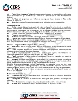 TJ/AL 2012 – PROJETO UTI
Informática
Emannuelle Gouveia
39
n) Trojan Horse (Cavalo de Tróia): são programas enviados por correio eletrônico, na forma de
―jogos‖ ou ―aplicativos‖, que permitem que o emissor do Trojan acesse os dados do computador
infectado.
o) Antivírus: são programas que verificam a presença de vírus e cavalos de Tróia e são
capazes de eliminá-los.
p) Span: é o envio de informação de mensagens não solicitadas, por correio eletrônico.
Tipos de invasores:
a) Hacker: usuário não autorizado que invade redes em busca de conhecimento ou para testar
os seus conhecimentos, mas não causa danos ao sistema. Indivíduo com conhecimentos elevados
de computação e segurança, que os utiliza para fins de diversão, interesse, emoção. Em geral,
hackers não destroem dados, possuem um código de ética e não buscam ganhos financeiros.
b) Cracker: usuário não autorizado que invade redes, causando danos ao sistema.
c) Phreaker: hacker de telefonia.
d) Defacers: hacker que invade sites para apagar informações destes.
e) Lammer: são usuários que estão em estado inicial de aprendizado para se tornarem hackers.
f)Script Kiddie: é o indivíduo que saiu do estágio de lammer, mas que só sabe usar as ―receitas de
bolo‖ (programas prontos) e ainda não entende muito bem o que está fazendo.
Técnicas e programas utilizados por hackers e cracker
a) Back door: é um programa Escondido, deixado por um intruso, o qual permite futuro acesso a
máquina alvo.
b) Crack: programa utilizado para quebrar licenças de outros programas. Também pode se
referir a programas utilizados para quebrar senhas.
c) Exploit: programas utilizados por hackers e crackers para explorar vulnerabilidades em
determinados sistemas, conseguindo assim, acessos com maior privilégio.
d) Flood: sobrecarga (em geral de pacotes) causada por eventos não esperados que causam a
lentidão do sistema.
e) Hijacking: é o assalto de uma sessão, geralmente TCP/IP. O assalto de sessão é uma forma
de manter o controle de uma conexão iniciada por um usuário legítimo. Ao interceptar essa conexão o
hacker pode impedir o usuário legítimo de usar o sistema e tomar o seu lugar.
f)Sniffer: ferramenta utilizada por hackers e especialistas em segurança e rede que serve para
monitorar e gravar pacotes que trafegam pela rede. Dependendo do sniffer, é possível analisar vários
dados dos pacotes, analisar protocolos, ver dados específicos da camada de aplicação, senhas e etc.
g) Spoofing: é uma forma de manter uma conexão com uma máquina se fazendo passar por
outra na qual ela confie.
Mecanismos de segurança:
a) Esteganografia: é o processo de esconder informações, que serão mostradas novamente
através de comandos específicos.
b) Criptografia: é o método de codificar uma mensagem, para garantir a segurança das
mesmas.
c) Firewall: é o sistema de segurança que impede o acesso de usuários não autorizados.
d) Scanner: é um programa que verifica pontos vulneráveis na segurança da rede.
 