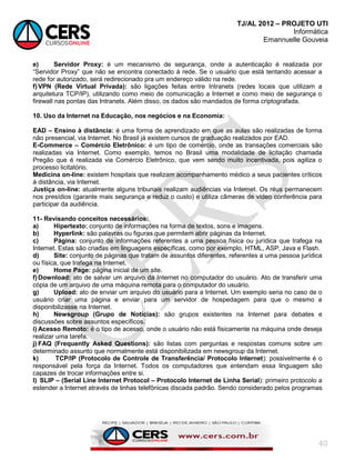 TJ/AL 2012 – PROJETO UTI
Informática
Emannuelle Gouveia
40
e) Servidor Proxy: é um mecanismo de segurança, onde a autenticação é realizada por
―Servidor Proxy‖ que não se encontra conectado à rede. Se o usuário que está tentando acessar a
rede for autorizado, será redirecionado pra um endereço válido na rede.
f)VPN (Rede Virtual Privada): são ligações feitas entre Intranets (redes locais que utilizam a
arquitetura TCP/IP), utilizando como meio de comunicação a Internet e como meio de segurança o
firewall nas pontas das Intranets. Além disso, os dados são mandados de forma criptografada.
10. Uso da Internet na Educação, nos negócios e na Economia:
EAD – Ensino à distância: é uma forma de aprendizado em que as aulas são realizadas de forma
não presencial, via Internet. No Brasil já existem cursos de graduação realizados por EAD.
E-Commerce – Comércio Eletrônico: é um tipo de comércio, onde as transações comerciais são
realizadas via Internet. Como exemplo, temos no Brasil uma modalidade de licitação chamada
Pregão que é realizada via Comércio Eletrônico, que vem sendo muito incentivada, pois agiliza o
processo licitatório.
Medicina on-line: existem hospitais que realizam acompanhamento médico a seus pacientes críticos
à distância, via Internet.
Justiça on-line: atualmente alguns tribunais realizam audiências via Internet. Os réus permanecem
nos presídios (garante mais segurança e reduz o custo) e utiliza câmeras de vídeo conferência para
participar da audiência.
11- Revisando conceitos necessários:
a) Hipertexto: conjunto de informações na forma de textos, sons e imagens.
b) Hyperlink: são palavras ou figuras que permitem abrir páginas da Internet.
c) Página: conjunto de informações referentes a uma pessoa física ou jurídica que trafega na
Internet. Estas são criadas em linguagens específicas, como por exemplo, HTML, ASP, Java e Flash.
d) Site: conjunto de páginas que tratam de assuntos diferentes, referentes a uma pessoa jurídica
ou física, que trafega na Internet.
e) Home Page: página inicial de um site.
f)Download: ato de salvar um arquivo da Internet no computador do usuário. Ato de transferir uma
cópia de um arquivo de uma máquina remota para o computador do usuário.
g) Upload: ato de enviar um arquivo do usuário para a Internet. Um exemplo seria no caso de o
usuário criar uma página e enviar para um servidor de hospedagem para que o mesmo a
disponibilizasse na Internet.
h) Newsgroup (Grupo de Notícias): são grupos existentes na Internet para debates e
discussões sobre assuntos específicos.
i) Acesso Remoto: é o tipo de acesso, onde o usuário não está fisicamente na máquina onde deseja
realizar uma tarefa.
j) FAQ (Frequently Asked Questions): são listas com perguntas e respostas comuns sobre um
determinado assunto que normalmente está disponibilizada em newsgroup da Internet.
k) TCP/IP (Protocolo de Controle de Transferência/ Protocolo Internet): possivelmente é o
responsável pela força da Internet. Todos os computadores que entendam essa linguagem são
capazes de trocar informações entre si.
l) SLIP – (Serial Line Internet Protocol – Protocolo Internet de Linha Serial): primeiro protocolo a
estender a Internet através de linhas telefônicas discada padrão. Sendo considerado pelos programas
 