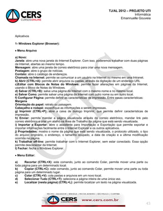 TJ/AL 2012 – PROJETO UTI
Informática
Emannuelle Gouveia
43
Aplicativos
1- Windows Explorer (Browser):
 Menu Arquivo
a) Novo:
Janela: abre uma nova janela do Internet Explorer. Com isso, poderemos trabalhar com duas páginas
da Internet, abertas ao mesmo tempo.
Mensagem: abre uma janela de correio eletrônico para criar uma nova mensagem.
Postagem: abre o grupo de notícias.
Contato: abre o catálogo de endereços.
Chamada na Internet: permite se comunicar a um usuário na Internet ou mesmo em uma Intranet.
b) Abrir (CTRL+A): permite abrir arquivos ou pastas, através da digitação de um endereço URL
c)Editar com Blocos de Notas do Windows: permite fazer alterações em páginas da Internet,
usando o Bloco de Notas do Windows.
d) Salvar (CTRL+B): salva uma página da Internet com o mesmo nome e no mesmo local.
e) Salvar Como: permite salvar uma página da Internet com outro nome ou em outro local.
f) Configurar Página: permite definir as características de impressão. Entre essas características:
Margens
Orientação do papel: retrato ou paisagem.
Cabeçalho e rodapé: especifique as informações a serem impressas.
g) Imprimir (CTRL+P): abre a caixa de diálogo Imprimir, que permite definir características de
impressão.
h) Enviar: permite mandar a página visualizada através do correio eletrônico, mandar link pelo
correio eletrônico e criar um atalho na Área de Trabalho da página que está sendo visualizada.
i) Importar e Exportar: abre o assistente para Importação e Exportação que permite exportar e
importar informações facilmente entre o Internet Explorer e os outros aplicativos.
j) Propriedades: mostra o nome da página que está sendo visualizada, o protocolo utilizado, o tipo
do arquivo originário, o endereço, o tamanho ocupado, a data de criação e a última modificação
ocorrida na página.
k) Trabalhar off-line: permite trabalhar com o Internet Explorer, sem estar conectado. Essa opção
permite desconectar da Internet.
l) Fechar: fecha o Windows Explorer.
 Menu Editar:
a) Recortar (CTRL+X): este comando, junto ao comando Colar, permite mover uma parte ou
toda página para um determinado local.
b) Copiar (CTRL+C): este comando, junto ao comando Colar, permite mover uma parte ou toda
página para um determinado lugar.
c) Colar (CTRL+V): cola pastas e arquivos em um novo local.
d) Selecionar Tudo (CTRL+T): seleciona a página inteira de uma única vez.
e) Localizar (nesta página) (CTRL+L): permite localizar um texto na página visualizada.
 