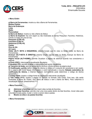TJ/AL 2012 – PROJETO UTI
Informática
Emannuelle Gouveia
44
 Menu Exibir:
a) Barra de Ferramentas: mostra ou não a Barra de Ferramentas.
Botões Padrão
Barra de Endereços
Links
Rádio
Personalizar
b) Barra de Status: mostra ou não a Barra de Status
c) Barra do Explorer: faz com sejam ou não mostradas as barras Pesquisar, Favoritos, Históricos,
Canais ou todos de uma só vez.
Pesquisar (CTRL+E)
Favoritos (CTRL+I)
Históricos (CTRL+H)
Pastas
Dica do dia
d) Ir para
Voltar (ALT+ SETA à ESQUERDA): mesma função que foi vista no Botão Voltar da Barra de
Ferramentas.
Avançar (ALT+SETA À DIREITA): mesma função que foi vista no Botão Avançar da Barra de
Ferramentas.
Página Inicial (ALT+HOME): permite visualizar a página de abertura quando nos conectamos a
Internet.
e) Parar (ESC): interrompe a visualização da página.
f) Atualizar (F5): permite atualizar a página que está sendo visualizada.
g) Tamanho do texto: permite aumentar ou diminuir a fonte do texto da página atual.
h) Codificação: permite definir código de idioma (o idioma e o conjunto de caracteres) a ser usado.
Se a página não incluir essas informações e você tiver ativado o recurso Seleção automática de
codificação de idioma, o Internet Explorer normalmente pode determinar o código de idioma
apropriado.
i) Código fonte: mostra o código fonte da página que está sendo visualizada.
j) Tela inteira (F11): mostra a página no formato no formato Tela Cheia. Com isso, não serão
mostradas a Barra de Títulos, nem Barra de Status e nem a Barra de Menu. Para voltarmos à
visualização normal, pressionamos F11.
 Menu Favoritos:
a) Adicionar a favoritos: permite inserir sites na lista de favoritos.
b) Organizar favoritos: permite criar uma nova pasta dentro da lista favoritos, mover sites para
uma determinada pasta, mudar o nome e excluir sites e pastas.
c) Mostra os sites e as pastas favoritas
 Menu Ferramentas
 