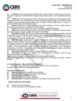 TJ/AL 2012 – PROJETO UTI
Informática
Emannuelle Gouveia
46
g) Favoritos: mostra as páginas da pasta Favoritos, permite adicionar a página atual a Favoritos,
organizar as páginas na pasta favoritos, apagar páginas dessa pasta e criar subpastas para essa
pasta.
h) Histórico: mostra as páginas que foram acessadas; permite definir como estas páginas serão
mostradas: por data , por nome de site, por ordem das páginas visitadas hoje ou por ordem de mais
visitadas; permite adicionar páginas dessa pasta a pasta Favoritos (botão direito do mouse); e
pesquisar informações nas pastas dessa pasta.
i) Correio: permite ler e redigir mensagens de correio eletrônico e enviar à página atual ou
apenas link da mesma para um destinatário de mensagem.
j) Imprimir: imprime a página atual, mas não apresenta opções de impressão.
k) Editar: abre o editor de páginas padrão, que pode ser o Word , FrontPage ou bloco de notas,
mostrando a página em sua linguagem de criação (formato HTML).
l) Discussões na Web: permite que qualquer pessoa anexe comentários a uma página da Web
ou a qualquer documento que possa ser aberto com um navegador (como arquivos .xls, .doc, .ppt, .gif
e assim por diante), a fim de que os comentários apareçam com o documento, mas sejam
armazenadas em um servidor de discussão.
m) MSN Messenger: programa de mensagens instantâneas. Através desse programa podemos
adicionar amigos, membros da família e colegas de trabalho a uma lista de contatos; verificação de
pessoas que estão on-line; realizar ligações para telefones por uma tarifa bem econômica (utilizando
o microfone ou fone de ouvido com microfone para falar); fazer chamadas para o computador de um
contato e falar gratuitamente; enviar imagens, músicas ou documentos; enviar mensagens
instantâneas a um Pager; ir para salas de bate-papo, realizar conversas de mensagem instantânea;
ser notificados de novos e-mails no Hotmail.
n) Tamanho da Fonte: permite alterar o tamanho da fonte da página atual.
o) Tela Inteira: faz com que a página atual ocupe a tela do computador como um todo,
desaparecendo assim as barras da janela.
Obs.:as barras de rolagem e de ferramentas permanecem sendo realizadas.
p)Windows Update: abre a página da Microsoft, permitindo obter informações e atualizar o Internet
Explorer.
2- Correio Eletrônico – Microsoft Outlook Express 6.0
Programa que permite enviar e receber mensagens através do computador.
Exemplos: Outlook Express e Netscape Messenger.
Pasta do Outlook Express:
a) Rascunho: mensagens que estão sendo redigidas.
b) Caixa de Saída: mensagens que estão sendo enviadas.
c) Itens Enviados: mensagens enviadas.
d) Caixa de Entrada: mensagens recebidas.
e) Itens Excluídos: mensagens apagadas. As mensagens não vão para a lixeira.
Opções da Barra de Ferramentas:
a) Permite criar uma mensagem.
b) Permite responder a uma mensagem recebida.
 