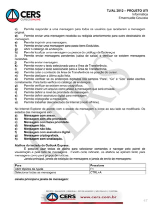 TJ/AL 2012 – PROJETO UTI
Informática
Emannuelle Gouveia
47
c) Permite responder a uma mensagem para todos os usuários que receberam a mensagem
original.
d) Permite enviar uma mensagem recebida ou redigida anteriormente para outro destinatário de
mensagem.
e) Permite imprimir uma mensagem.
f) Permite enviar uma mensagem para pasta Itens Excluídos.
g) Abrir o catálogo de endereços.
h) Permite localizar uma mensagem ou pessoa do catálogo de Endereços
i) Permite enviar mensagens pendentes (caixa de saída) e verificar se existem mensagens
recebidas.
j) Permite enviar mensagem.
k) Permite mover o texto selecionado para a Área de Transferência.
l) Permite copiar o texto selecionado para a Área de Transferência.
m) Permite colar o conteúdo da Área de Transferência na posição do cursor.
n) Permite desfazer a última ação feita.
o) Permite verificar se os endereços digitados nos campos ―Para‖, ―Cc‖ e ―Cco‖ estão escritos
corretamente. Para tanto verifica no catálogo de endereços.
p) Permite verificar se existem erros ortográficos.
q) Permite inserir um arquivo como anexo à mensagem que será enviada.
r) Permite definir a nível de prioridade da mensagem.
s) Permite definir assinatura digital para mensagem.
t) Permite criptografar a mensagem.
u) Permite trabalhar desconectado da Internet (modo off-line).
No Internet Explorer de acordo com o estado da mensagem o ícone ao seu lado se modificará. Os
estados das mensagens são:
a) Mensagem com anexo.
b) Mensagem com alta prioridade.
c) Mensagem com baixa prioridade.
d) Mensagem lida.
e) Mensagem não lida.
f) Mensagem com assinatura digital.
g) Mensagem criptografada.
h) Mensagem com sinalização.
Atalhos do teclado do Outlook Express:
É possível usar teclas de atalho para selecionar comandos e navegar pelo painel de
visualização e pela lista de mensagens . Exceto onde indicado, os atalhos se aplicam tanto para
mensagens como para grupos de notícias.
Janela principal, janela de exibição de mensagens e janela de envio de mensagens:
Para Pressione
Abrir tópicos da Ajuda F1
Selecionar todas as mensagens CTRL+A
Janela principal e janela de mensagem:
 