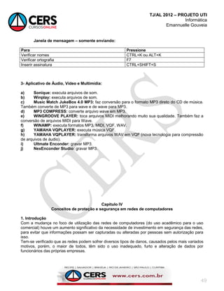 TJ/AL 2012 – PROJETO UTI
Informática
Emannuelle Gouveia
49
Janela de mensagem – somente enviando:
Para Pressione
Verificar nomes CTRL+K ou ALT+K
Verificar ortografia F7
Inserir assinatura CTRL+SHIFT+S
3- Aplicativo de Áudio, Vídeo e Multimídia:
a) Sonique: executa arquivos de som.
b) Winplay: executa arquivos de som.
c) Music Match JukeBox 4.0 MP3: faz conversão para o formato MP3 direto do CD de música.
Também converte de MP3 para wave e de wave para MP3.
d) MP3 COMPRESS: converte arquivo wave em MP3.
e) WINGROOVE PLAYER: toca arquivos MIDI melhorando muito sua qualidade. Também faz a
conversão de arquivos MIDI para Wave.
f) WINAMP: executa formatos MP3, MIDI, VQF, WAV.
g) YAMAHA VQPLAYER: executa música VQF.
h) YAMAHA VQPLAYER: transforma arquivos WAV em VQF (nova tecnologia para compressão
de arquivos de áudio).
i) Ultmate Enconder: gravar MP3.
j) NexEnconder Studio: gravar MP3.
Capitulo IV
Conceitos de proteção e segurança em redes de computadores
1. Introdução
Com a mudança no foco de utilização das redes de computadores (do uso acadêmico para o uso
comercial) houve um aumento significativo da necessidade de investimento em segurança das redes,
para evitar que informações possam ser capturadas ou alteradas por pessoas sem autorização para
isso.
Tem-se verificado que as redes podem sofrer diversos tipos de danos, causados pelos mais variados
motivos, porém, o maior de todos, têm sido o uso inadequado, furto e alteração de dados por
funcionários das próprias empresas.
 