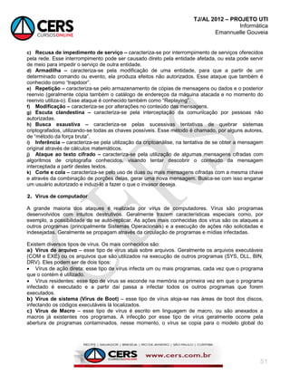 TJ/AL 2012 – PROJETO UTI
Informática
Emannuelle Gouveia
51
c) Recusa de impedimento de serviço – caracteriza-se por interrompimento de serviços oferecidos
pela rede. Esse interrompimento pode ser causado direto pela entidade afetada, ou esta pode servir
de meio para impedir o serviço de outra entidade.
d) Armadilha – caracteriza-se pela modificação de uma entidade, para que a partir de um
determinado comando ou evento, ela produza efeitos não autorizados. Esse ataque que também é
conhecido como ―trapdoor‖.
e) Repetição – caracteriza-se pelo armazenamento de cópias de mensagens ou dados e o posterior
reenvio (geralmente cópia também o catálogo de endereços da máquina atacada e no momento do
reenvio utiliza-o). Esse ataque é conhecido também como ―Replaying‖.
f) Modificação – caracteriza-se por alterações no conteúdo das mensagens.
g) Escuta clandestina – caracteriza-se pela interceptação da comunicação por pessoas não
autorizadas.
h) Busca exaustiva – caracteriza-se pelas sucessivas tentativas de quebrar sistemas
criptografados, utilizando-se todas as chaves possíveis. Esse método é chamado, por alguns autores,
de ―método da força bruta‖.
i) Inferência – caracteriza-se pela utilização da criptoanálise, na tentativa de se obter a mensagem
original através de cálculos matemáticos.
j) Ataque ao texto cifrado – caracteriza-se pela utilização de algumas mensagens cifradas com
algoritmos de criptografia conhecidos, visando tentar descobrir o conteúdo da mensagem
interceptada a partir destes textos.
k) Corte e cola – caracteriza-se pelo uso de duas ou mais mensagens cifradas com a mesma chave
e através da combinação de porções delas, gerar uma nova mensagem. Busca-se com isso enganar
um usuário autorizado e induzi-lo a fazer o que o invasor deseja.
2. Vírus de computador
A grande maioria dos ataques é realizada por vírus de computadores. Vírus são programas
desenvolvidos com intuitos destrutivos. Geralmente trazem características especiais como, por
exemplo, a possibilidade de se auto-replicar. As ações mais conhecidas dos vírus são os ataques a
outros programas (principalmente Sistemas Operacionais) e a execução de ações não solicitadas e
indesejadas. Geralmente se propagam através da circulação de programas e mídias infectadas.
Existem diversos tipos de vírus. Os mais conhecidos são:
a) Vírus de arquivo – esse tipo de vírus atua sobre arquivos. Geralmente os arquivos executáveis
(COM e EXE) ou os arquivos que são utilizados na execução de outros programas (SYS, DLL, BIN,
DRV). Eles podem ser de dois tipos:
 Vírus de ação direta: esse tipo de vírus infecta um ou mais programas, cada vez que o programa
que o contém é utilizado.
 Vírus residentes: esse tipo de vírus se esconde na memória na primeira vez em que o programa
infectado é executado e a partir daí passa a infectar todos os outros programas que forem
executados.
b) Vírus de sistema (Vírus de Boot) – esse tipo de vírus aloja-se nas áreas de boot dos discos,
infectando os códigos executáveis lá localizados.
c) Vírus de Macro – esse tipo de vírus é escrito em linguagem de macro, ou são anexados a
macros já existentes nos programas. A infecção por esse tipo de vírus geralmente ocorre pela
abertura de programas contaminados, nesse momento, o vírus se copia para o modelo global do
 