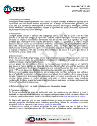 TJ/AL 2012 – PROJETO UTI
Informática
Emannuelle Gouveia
54
b) Correntes (chain letters)
Mensagens desta categoria prometem sorte, riqueza ou algum outro tipo de benefício àqueles que a
repassarem para um número mínimo de pessoas em um tempo pré-determinado; garantindo, por
outro lado, que aqueles que interromperem a corrente, deixando de divulgar a mensagem, sofrerão
muitos infortúnios. Com esse mecanismo, elas têm a capacidade de atingir um número exponencial
de pessoas em um curto período de tempo.
c) Propagandas
Divulgam desde produtos e serviços até propaganda política. Este tipo de spam é um dos mais
comuns e um dos mais antigos já registrados. Embora existam mensagens comerciais legítimas,
enviadas por empresas licenciadas e conhecidas, nota-se que não é raro que o produto ou serviço
oferecido pela mensagem tenha alguma característica ilegal e o spammer e a empresa sejam
desconhecidos do público ou completamente anônimos. Entre outros, um spam publicitário costuma
apresentar medicamentos sem prescrição, software pirata ou ilegal, diplomas universitários,
oportunidades de enriquecimento rápido, cassinos e outros esquemas de apostas, produtos eróticos
e páginas pornográficas. Um dos exemplos mais conhecidos do público é o spam que oferece o
medicamento Viagra a baixo custo.
d) Golpes (scam)
Tratam de oportunidades enganosas e ofertas de produtos que prometem falsos resultados. Entre as
ofertas mais comuns estão as oportunidades miraculosas de negócios ou emprego, propostas para
trabalhar em casa e empréstimos facilitados.
Um dos golpes mais conhecidos da Internet é a mensagem cujo remetente alega ser um nigeriano
que, devido a razões políticas ou pessoais, está disposto a transferir uma grande quantidade de
dinheiro ao destinatário desde que este pague uma certa taxa como garantia. Este spam é conhecido
como "419" devido ao número do código criminal nigeriano ao qual o caso se aplica.
Também podem receber essa classificação as mensagens que convidam os leitores para participar
de uma "pirâmide" e prometem multiplicar rapidamente o lucro dos investidores. Esse esquema, que
consiste no pagamento de uma quantia à pessoa de quem se recebeu o convite para ter o direito de
convidar outras pessoas e receber de cada uma delas a mesma quantia paga, esgota-se
rapidamente, devido ao seu caráter exponencial, beneficiando apenas os primeiros a participarem da
"pirâmide" em detrimento dos demais.
e) Estelionato (phishing) – ver maiores informações no próximo tópico
f) Programas maliciosos
De forma semelhante ao spam de estelionato, este tipo apresenta-se sob disfarce e induz o
destinatário a executar um programa de computador malicioso enviado junto à mensagem. Dentre os
programas usualmente enviados desta forma estão principalmente os vírus, os worms e os trojans.
Os Spams são ofensivos pois em sua maioria divulgam conteúdo agressivo e violento, como por
exemplo acusações infundadas contra indivíduos específicos, defesa de ideologias extremistas,
apologia à violência contra minorias, racismo, xenofobia e pedofilia.
No Brasil embora exista um volume significativo de spam brasileiro que traz no final um texto
salientando sua conformidade com a lei, não existem leis no Brasil que tratam especificamente da
 