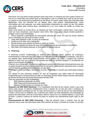 TJ/AL 2012 – PROJETO UTI
Informática
Emannuelle Gouveia
56
Para fazer com que esses emails pareçam ainda mais reais, os criadores de scam podem colocar um
link em um email falso que parece levar ao site legítimo, mas na verdade leva você ao site de scam
ou mesmo a uma janela pop-up igualzinha ao site oficial. Em geral, essas cópias são chamadas sites
falsificados. Uma vez entrando em um desses sites, você poderá, inadvertidamente, inserir
informações até mais pessoais, que serão transmitidas diretamente ao criador do site. Ele poderá
usar esses dados para comprar bens, candidatar-se a um novo cartão de crédito ou roubar sua
identidade.
Assim como fazem no mundo físico, os criadores de scam continuarão a desenvolver novos meios,
cada vez mais complexos, para enganar você online. Mas essas cinco etapas simples ajudarão a
proteger você e suas informações.
 Nunca responda a solicitações de informações pessoais por email. Em caso de dúvida, telefone
para a instituição que afirma ter enviado o email.
 Visite sites digitando a URL na barra de endereços.
 Verifique se os sites usam criptografia.
 Revise sempre seus extratos de banco e cartão de crédito.
 Denuncie suspeitas de abuso de suas informações pessoais às autoridades competentes.
 Não digite informações pessoais ou financeiras em janelas pop-up
5. Pharming
O pharming envolve modificações no sistema DNS (Domain Name System) de endereços,
encaminhando o internauta para uma página que não corresponde à digitada no endereço, mas sim a
um website falso desenvolvido especialmente com o objetivo de copiar o original nos mínimos
detalhes e fazer com que o usuário não perceba que está em território perigoso. É considerado por
alguns uma evolução de phishing.
Fazendo uma comparação: no phishing cada usuário precisa ser contactado individualmente para cair
no golpe enquanto no pharming a coisa é feita na raiz sendo praticamente impossível para o usuário
comum detectar que foi redirecionado para um site falso.
Phishing é a onda que pega o desavisado na praia. Pharming é o tsunami que pode pegar qualquer
um.
Um ataque do tipo pharming modifica um tipo de hospedeiro que retêm parte da informação
fundamental para o funcionamento da web, os chamados Domain Name System servers (Servidores
de Nomes de Domínio) doravante denominado servidor DNS
Pode ser executado em três modalidades:
1. DNS Hijacking (Seqüestro de DNS)
2. DNS Poisoning (Envenenamento de DNS)
3. Malware (Trojan Horses ou Cavalos de Tróia)
Sequestro de DNS (DNS Hijacking) -- É a modalidade mais fácil de ser evitado, porém a que mais
danos pode causar. O ofensor simplesmente troca o registro de um site alvo para o endereço de
algum computador controlado por ele. Ou seja, ele simula que é o dono do site (ou seu administrador)
e pede a troca junto ao Registrar que a executa sem saber que está atendendo uma solicitação de
pessoa não autorizada. Uma vez a troca feita o ofensor coloca no ar um website idêntico, o que é fácil
de fazer, e passa a capturar as senhas de todos os usuários que naturalmente fazem login no site
falso.
Envenenamento de DNS (DNS Poisoning) -- Não tão eficiente como o anterior, mas de alto
potencial nocivo caso não descoberto após certo período de tempo. Consiste em invadir um servidor
 