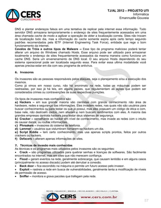 TJ/AL 2012 – PROJETO UTI
Informática
Emannuelle Gouveia
57
DNS e plantar endereços falsos em uma tentativa de replicar pela internet essa informação. Todo
servidor DNS armazena temporariamente o endereço de sites frequentemente acessados em uma
área chamada cache de modo a agilizar a operação de obter a localização correta. Sites não trocam
de localização todo dia, mas a informação do cache somente expira após certo tempo segundo
padrões recomendados pela IETF (Internet Engineering Task Force), entidade que rege o bom
funcionamento da internet.
Cavalos de Tróia e outros tipos de Malware -- Esse tipo de programa malicioso poderá tentar
alterar um arquivo do Windows chamado Hosts. Esse arquivo pode ser utilizado para armazenar
localmente o endereço de sites frequentemente acessados da mesma maneira como funciona um
cache DNS. Seria um envenenamento de DNS local. O seu arquivo Hosts dependendo do seu
sistema operacional pode ser localizada segundo essa. Para evitar essa ultima modalidade você
apenas precisa estar em dia com seu programa de antivírus.
6. Invasores
Os invasores são as pessoas responsáveis pelos ataques, seja o planejamento e/ou a execução dos
mesmos.
Como já vimos em nosso curso, não há anonimato na rede, todas as máquinas podem ser
rastreadas, por isso já há leis, em alguns países, que regulamentam as ações que podem ser
considerados crimes ou contravenções de suas respectivas punições.
Os tipos de invasores mais conhecidos são:
a) Hackers – em sua grande maioria são cientistas com grande conhecimento não área de
hardware, redes e segurança das informações. Eles invadem redes, nas quais não são usuários para
buscar conhecimentos ou para testar os que já possui, mas eles possuem um código de ética e com,
base nele, não destroem dados, nem alteram e nem buscam rendimentos com eles. A maioria das
grandes empresas contrata hackers para testar seus sistemas de segurança.
b) Cracker – semelhante ao hacker em nível de conhecimento, mas invade as redes com o intuito
de causar danos, ou roubar informações.
c) Phreakers – invasores do sistema de telefonia.
d) Lammer – usuários que vislumbram tornarem-se hackers um dia.
e) Script Kiddie – tem certo conhecimento, mas usa apenas scripts prontos, feitos por outros
crackers ou hackers.
f) Defacers – alteram apenas informações de sites.
7. Técnicas de invasão mais conhecidas
As técnicas e os programas mais utilizados pelos invasores são os seguintes:
 Crack – são programas utilizados para quebrar senhas e licenças de softwares. São facilmente
encontrados na internet, mas em sites que não merecem confiança.
 Flood – geram eventos na rede, geralmente sobrecarga, que causam lentidão e em alguns casos
(principalmente no acesso discado) podem até derrubar a conexão.
 Back door – fica escondido na máquina e permite um futuro acesso pelo invasor.
 Exploit – rastreia a rede em busca de vulnerabilidades, geralmente tenta a modificação de níveis
de permissão de acesso.
 Sniffer – monitora e grava pacotes que trafegam pela rede.
 