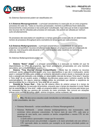 TJ/AL 2012 – PROJETO UTI
Informática
Emannuelle Gouveia
60
Os Sistemas Operacionais podem ser classificados em:
A.1) Sistemas Monoprogramáveis – a principal característica é a execução de um único programa
(processo) de cada vez. Todos os recursos (processador, memória e periféricos) ficam dedicados
exclusivamente a esse processo e isso pode gerar subutilização, haja vista que se toda a capacidade
dos recursos não for utilizadas pelo processo em execução, não poderá ser utilizada por nenhum
outro simultaneamente.
Os processos são executados em seqüência e o tempo gasto para a execução de um determinado
número de processos (throughput) será a somatória do tempo gasto por cada processo.
A.2) Sistemas Multiprogramáveis – a principal característica e a possibilidade de que vários
programas compartilhem recursos simultaneamente. Apenas um programa pode ser processado de
cada vez, mas enquanto está alocando a CPU, outros podem estar residindo na memória, ou
utilizando periféricos.
Os Sistemas Multiprogramáveis podem ser:
 Sistema “Batch” (lotes) – a principal característica é a execução (a medida em que há
disponibilidade na CPU) de programas, que foram previamente armazenados em uma memória
secundária, sem a interferência do usuário.
 Sistema “Time Sharing” (Tempo Compartilhado) – Neste tipo de sistema os recursos
continuam sendo compartilhados, porém uma nova característica é que ele é multiusuário, sendo
assim o sistema cria para cada usuário um ambiente de trabalho próprio dando a impressão de que
todo o sistema está dedicado a ele durante um determinado intervalo de tempo (―time slice‖). Quando
o ―time slice‖ de um usuário acaba, o controle dos recursos passa para o próximo usuário da fila
automaticamente. Em alguns sistemas existem níveis de prioridade que alteram a seqüência de
atendimento da fila ou o tamanho do ―time slice‖ de um usuário.
 Sistema de Tempo Real – Este tipo de sistema difere do anterior porque lá o tempo de
resposta não interfere na execução do processo, enquanto aqui o tempo de resposta é crucial. Neste
tipo de sistema não há ―time slice‖, neles um programa detém o controle dos recursos pelo tempo que
for necessário ou até que apareça um processo de maior prioridade. São comuns em situações
críticas como controle de tráfego aéreo, centros cirúrgicos, usinas nucleares, etc.
Obs.: Há dois novos conceitos sendo introduzidos na informática, mas ainda subjetivos
e não consolidados, são eles:
 Sistemas Monotarefa – seriam semelhantes ao Sistema Monoprogramável.
 Sistemas Multitarefa – seriam sistemas multiprogramáveis, mas monousuário, onde
existiriam vários processos concorrentes. Se houver mais de uma CPU, cada uma se
encarrega de uma tarefa, caso contrário as tarefas compartilham a mesma CPU de três
formas possíveis:
 A tarefa utiliza o processador o tempo que for necessário.
 Cada tarefa possui uma prioridade e enquanto a de maior prioridade está sem utilizar a
CPU (gravando dados na memória, por exemplo) as de menor prioridade podem ser
executadas.
 