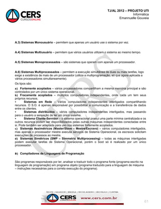 TJ/AL 2012 – PROJETO UTI
Informática
Emannuelle Gouveia
61
A.3) Sistemas Monousuário – permitem que apenas um usuário use o sistema por vez.
A.4) Sistemas Multiusuário – permitem que vários usuários utilizem o sistema ao mesmo tempo.
A.5) Sistemas Monoprocessados – são sistemas que operam com apenas um processador.
A.6) Sistemas Multiprocessados – permitem a execução simultânea de duas ou mais tarefas, logo
exige a existência de mais de um processador (utiliza a multiprogramação, só que agora aplicada a
vários processadores simultaneamente).
Os tipos são:
a) Fortemente acoplados – vários processadores compartilham a mesma memória principal e são
controlados por um único sistema operacional.
b) Fracamente acoplados – múltiplos computadores independentes, onde cada um tem seus
próprios recursos.
 Sistemas em Rede – Vários computadores independentes interligados compartilhando
recursos. O S.O. é apenas responsável por possibilitar a comunicação e a transferência de dados
entre os clientes.
 Sistemas distribuídos – vários computadores independentes interligados, mas passando
para o usuário a sensação de ter um único sistema.
 Sistema Cliente-Servidor – o sistema operacional possui uma parte mínima centralizada e os
outros recursos podem ser disponibilizados pelas outras máquinas independentes conectadas entre
si. Pode também ser adaptada para uso nos sistemas fortemente acoplados.
c) Sistemas Assimétricos (Master/Slave – Mestre/Escravo) – vários computadores interligados,
mas apenas o processador mestre executa serviços de Sistema Operacional, os escravos solicitam
execuções de processos ao mestre.
d) Sistemas Simétricos (SMP – Simmetric Multiprocessing) – todas as máquinas interligadas
podem executar tarefas de Sistema Operacional, porém o boot só é realizado por um único
processador.
B) Compiladores de Linguagens de Programação
São programas responsáveis por ler, analisar e traduzir todo o programa fonte (programa escrito na
linguagem de programação) em programa objeto (programa traduzido para a linguagem de máquina
– instruções necessárias para a correta execução do programa).
 