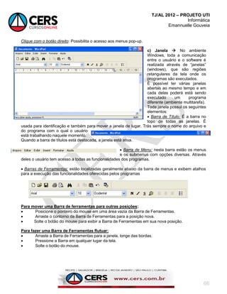 TJ/AL 2012 – PROJETO UTI
Informática
Emannuelle Gouveia
66
Clique com o botão direito: Possibilita o acesso aos menus pop-up.
c) Janela  No ambiente
Windows, toda a comunicação
entre o usuário e o software é
realizada através de ―janelas‖
(windows), que são regiões
retangulares da tela onde os
programas são executados.
É possível ter várias janelas
abertas ao mesmo tempo e em
cada delas poderá está sendo
executado um programa
diferente (ambiente multitarefa).
Toda janela possui os seguintes
elementos:
 Barra de Título: É a barra no
topo de todas as janelas. É
usada para identificação e também para mover a janela de lugar. Trás sempre o nome do arquivo e
do programa com o qual o usuário
está trabalhando naquele momento.
Quando a barra de títulos está destacada, a janela está ativa.
 Barra de Menu: nesta barra estão os menus
e os submenus com opções diversas. Através
deles o usuário tem acesso a todas as funcionalidades dos programas.
 Barras de Ferramentas: estão localizadas geralmente abaixo da barra de menus e exibem atalhos
para a execução das funcionalidades oferecidas pelos programas
Para mover uma Barra de ferramentas para outras posições:
 Posicione o ponteiro do mouse em uma área vazia da Barra de Ferramentas.
 Arraste o contorno da Barra de Ferramentas para a posição nova.
 Solte o botão do mouse para exibir a Barra de Ferramentas em sua nova posição.
Para fazer uma Barra de Ferramentas flutuar:
 Arraste a Barra de Ferramentas para a janela, longe das bordas.
 Pressione a Barra em qualquer lugar da tela.
 Solte o botão do mouse.
 