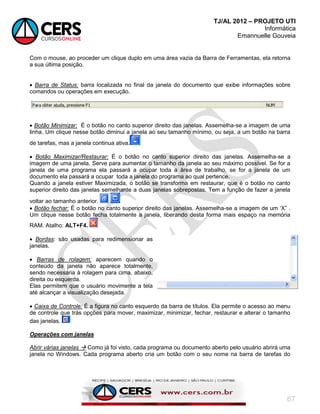 TJ/AL 2012 – PROJETO UTI
Informática
Emannuelle Gouveia
67
Com o mouse, ao proceder um clique duplo em uma área vazia da Barra de Ferramentas, ela retorna
a sua última posição.
 Barra de Status: barra localizada no final da janela do documento que exibe informações sobre
comandos ou operações em execução.
 Botão Minimizar: É o botão no canto superior direito das janelas. Assemelha-se a imagem de uma
linha. Um clique nesse botão diminui a janela ao seu tamanho mínimo, ou seja, a um botão na barra
de tarefas, mas a janela continua ativa.
 Botão Maximizar/Restaurar: É o botão no canto superior direito das janelas. Assemelha-se a
imagem de uma janela. Serve para aumentar o tamanho da janela ao seu máximo possível. Se for a
janela de uma programa ela passará a ocupar toda a àrea de trabalho, se for a janela de um
documento ela passará a ocupar toda a janela do programa ao qual pertence.
Quando a janela estiver Maximizada, o botão se transforma em restaurar, que é o botão no canto
superior direito das janelas semelhante a duas janelas sobrepostas. Tem a função de fazer a janela
voltar ao tamanho anterior.
 Botão fechar: É o botão no canto superior direito das janelas. Assemelha-se a imagem de um ‗X‖ .
Um clique nesse botão fecha totalmente a janela, liberando desta forma mais espaço na memória
RAM. Atalho: ALT+F4.
 Bordas: são usadas para redimensionar as
janelas.
 Barras de rolagem; aparecem quando o
conteúdo da janela não aparece totalmente,
sendo necessária à rolagem para cima, abaixo,
direita ou esquerda.
Elas permitem que o usuário movimente a tela
até alcançar a visualização desejada.
 Caixa de Controle: É a figura no canto esquerdo da barra de títulos. Ela permite o acesso ao menu
de controle que trás opções para mover, maximizar, minimizar, fechar, restaurar e alterar o tamanho
das janelas.
Operações com janelas
Abrir várias janelas  Como já foi visto, cada programa ou documento aberto pelo usuário abrirá uma
janela no Windows. Cada programa aberto cria um botão com o seu nome na barra de tarefas do
 