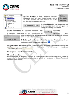 TJ/AL 2012 – PROJETO UTI
Informática
Emannuelle Gouveia
69
g) Caixa de opção  Tem a forma de pequenos
quadrados. Serve para que o usuário escolha o item a
ela ligado. Podemos selecionar mais de uma opção
em um conjunto de caixas de opção.
h) Botão de rádio  São botões redondos
e sempre aparecem em um grupo de
opções mutuamente excludentes.
i) Botão de comando  Executam comandos a eles associados.
j) Controles deslizantes  São controladores de intensidade. Para
deslizá-los arrasta-se, para a esquerda ou direita o marcador que se encontra
entre as duas extremidades.
l) Botão Ajuda  Fornece informações sobre o funcionamento de um
determinado item ou opção dos programas.
m) Guias ou abas  Funciona como se fosse uma ficha em um fichário. Dessa forma o usuário pode
identificar e acessar mais facilmente os menus desejados.
4. Começando a Trabalhar com o Windows
4.1. Área de trabalho
A área de trabalho do Windows é o espaço de trabalho em sua tela no qual aparecem os ícones, os
componentes da área de trabalho, as janelas de aplicativos e as caixas de diálogo. Também é
conhecida como ―desktop‖.
 