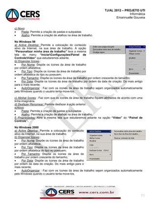TJ/AL 2012 – PROJETO UTI
Informática
Emannuelle Gouveia
71
c) Novo:
 Pasta: Permite a criação de pastas e subpastas
 Atalho: Permite a criação de atalhos na área de trabalho.
No Windows 98
a) Active Desktop: Permite a colocação do conteúdo
ativo da Internet, na sua área de trabalho. A opção
“Personalizar minha área de trabalho” leva a mesma
tela do menu “IniciarConfiguraçõesPainel de
ControleVídeo” que estudaremos adiante.
b) Organizar Ícones :
 Por Nome: Dispõe os ícones da área de trabalho
por ordem alfabética;
 Por Tipo: Dispõe os ícones da área de trabalho por
ordem alfabética do tipo eu possuem;
 Por Tamanho: Dispõe os ícones da área de trabalho por ordem crescente do tamanho;
 Por Data: Dispõe os ícones da área de trabalho por ordem da data de criação. Do mais antigo
para o mais recente;
 AutoOrganizar : Faz com os ícones da área de trabalho sejam organizados automaticamente
pelo Windows quando o usuário tenta move-los.
c) Alinhar Ícones : Faz com que os ícones da área de trabalho fiquem alinhados de acordo com uma
linha imaginária.
d) Desfazer Renomear: Permite desfazer a ação anterior.
e)Novo:
 Pasta: Permite a criação de pastas e subpastas
 Atalho: Permite a criação de atalhos na área de trabalho.
f) Propriedades: Abre a mesma tela que estudaremos adiante na opção “Vídeo” do “Painel de
Controle”.
No Windows 2000
a) Active Desktop: Permite a colocação do conteúdo
ativo da Internet, na sua área de trabalho.
b) Organizar Ícones :
 Por Nome: Dispõe os ícones da área de trabalho
por ordem alfabética;
 Por Tipo: Dispõe os ícones da área de trabalho
por ordem alfabética do tipo eu possuem;
 Por Tamanho: Dispõe os ícones da área de
trabalho por ordem crescente do tamanho;
 Por Data: Dispõe os ícones da área de trabalho
por ordem da data de criação. Do mais antigo para o
mais recente;
 AutoOrganizar : Faz com os ícones da área de trabalho sejam organizados automaticamente
pelo Windows quando o usuário tenta move-los.
 