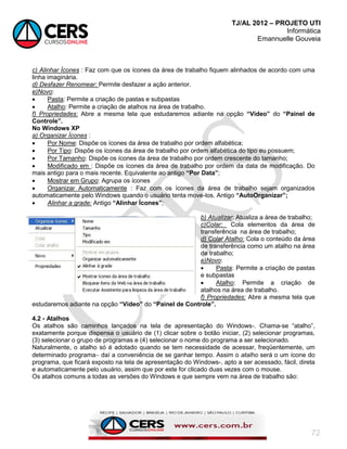 TJ/AL 2012 – PROJETO UTI
Informática
Emannuelle Gouveia
72
c) Alinhar Ícones : Faz com que os ícones da área de trabalho fiquem alinhados de acordo com uma
linha imaginária.
d) Desfazer Renomear: Permite desfazer a ação anterior.
e)Novo:
 Pasta: Permite a criação de pastas e subpastas
 Atalho: Permite a criação de atalhos na área de trabalho.
f) Propriedades: Abre a mesma tela que estudaremos adiante na opção “Vídeo” do “Painel de
Controle”.
No Windows XP
a) Organizar Ícones :
 Por Nome: Dispõe os ícones da área de trabalho por ordem alfabética;
 Por Tipo: Dispõe os ícones da área de trabalho por ordem alfabética do tipo eu possuem;
 Por Tamanho: Dispõe os ícones da área de trabalho por ordem crescente do tamanho;
 Modificado em : Dispõe os ícones da área de trabalho por ordem da data de modificação. Do
mais antigo para o mais recente. Equivalente ao antigo “Por Data”;
 Mostrar em Grupo: Agrupa os ícones
 Organizar Automaticamente : Faz com os ícones da área de trabalho sejam organizados
automaticamente pelo Windows quando o usuário tenta move-los. Antigo “AutoOrganizar”;
 Alinhar a grade: Antigo “Alinhar Ícones”;
b) Atualizar: Atualiza a área de trabalho;
c)Colar: Cola elementos da área de
transferência na área de trabalho;
d) Colar Atalho: Cola o conteúdo da área
de transferência como um atalho na área
de trabalho;
e)Novo:
 Pasta: Permite a criação de pastas
e subpastas
 Atalho: Permite a criação de
atalhos na área de trabalho.
f) Propriedades: Abre a mesma tela que
estudaremos adiante na opção “Vídeo” do “Painel de Controle”.
4.2 - Atalhos
Os atalhos são caminhos lançados na tela de apresentação do Windows-. Chama-se ―atalho‖,
exatamente porque dispensa o usuário de (1) clicar sobre o botão iniciar, (2) selecionar programas,
(3) selecionar o grupo de programas e (4) selecionar o nome do programa a ser selecionado.
Naturalmente, o atalho só é adotado quando se tem necessidade de acessar, freqüentemente, um
determinado programa daí a conveniência de se ganhar tempo. Assim o atalho será o um ícone do
programa, que ficará exposto na tela de apresentação do Windows-, apto a ser acessado, fácil, direta
e automaticamente pelo usuário, assim que por este for clicado duas vezes com o mouse.
Os atalhos comuns a todas as versões do Windows e que sempre vem na área de trabalho são:
 
