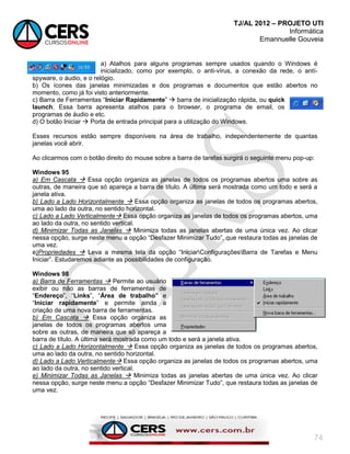 TJ/AL 2012 – PROJETO UTI
Informática
Emannuelle Gouveia
74
a) Atalhos para alguns programas sempre usados quando o Windows é
inicializado, como por exemplo, o anti-vírus, a conexão da rede, o antí-
spyware, o áudio, e o relógio.
b) Os ícones das janelas minimizadas e dos programas e documentos que estão abertos no
momento, como já foi visto anteriormente.
c) Barra de Ferramentas ―Iniciar Rapidamente‖  barra de inicialização rápida, ou quick
launch. Essa barra apresenta atalhos para o browser, o programa de email, os
programas de áudio e etc.
d) O botão Iniciar  Porta de entrada principal para a utilização do Windows.
Esses recursos estão sempre disponíveis na área de trabalho, independentemente de quantas
janelas você abrir.
Ao clicarmos com o botão direito do mouse sobre a barra de tarefas surgirá o seguinte menu pop-up:
Windows 95
a) Em Cascata  Essa opção organiza as janelas de todos os programas abertos uma sobre as
outras, de maneira que só apareça a barra de título. A última será mostrada como um todo e será a
janela ativa.
b) Lado a Lado Horizontalmente  Essa opção organiza as janelas de todos os programas abertos,
uma ao lado da outra, no sentido horizontal.
c) Lado a Lado Verticalmente Essa opção organiza as janelas de todos os programas abertos, uma
ao lado da outra, no sentido vertical.
d) Minimizar Todas as Janelas  Minimiza todas as janelas abertas de uma única vez. Ao clicar
nessa opção, surge neste menu a opção ―Desfazer Minimizar Tudo‖, que restaura todas as janelas de
uma vez.
e)Propriedades  Leva a mesma tela da opção ―IniciarConfiguraçõesBarra de Tarefas e Menu
Iniciar‖. Estudaremos adiante as possibilidades de configuração.
Windows 98
a) Barra de Ferramentas  Permite ao usuário
exibir ou não as barras de ferramentas de
―Endereço‖, ―Links‖, ―Área de trabalho” e
―Iniciar rapidamente‖ e permite ainda a
criação de uma nova barra de ferramentas.
b) Em Cascata  Essa opção organiza as
janelas de todos os programas abertos uma
sobre as outras, de maneira que só apareça a
barra de título. A última será mostrada como um todo e será a janela ativa.
c) Lado a Lado Horizontalmente  Essa opção organiza as janelas de todos os programas abertos,
uma ao lado da outra, no sentido horizontal.
d) Lado a Lado Verticalmente Essa opção organiza as janelas de todos os programas abertos, uma
ao lado da outra, no sentido vertical.
e) Minimizar Todas as Janelas  Minimiza todas as janelas abertas de uma única vez. Ao clicar
nessa opção, surge neste menu a opção ―Desfazer Minimizar Tudo‖, que restaura todas as janelas de
uma vez.
 
