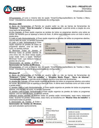 TJ/AL 2012 – PROJETO UTI
Informática
Emannuelle Gouveia
75
f)Propriedades  Leva a mesma tela da opção ―IniciarConfiguraçõesBarra de Tarefas e Menu
Iniciar‖. Estudaremos adiante as possibilidades de configuração.
Windows 2000
a) Barra de Ferramentas  Permite ao usuário exibir ou não as barras de ferramentas de
―Endereço‖, ―Links‖, ―Área de trabalho” e ―Iniciar rapidamente‖ e permite ainda a criação de uma
nova barra de ferramentas.
b) Em Cascata  Essa opção organiza as janelas de todos os programas abertos uma sobre as
outras, de maneira que só apareça a barra de título. A última será mostrada como um todo e será a
janela ativa.
c) Lado a Lado Horizontalmente  Essa opção organiza as janelas de todos os programas abertos,
uma ao lado da outra, no sentido horizontal.
d) Lado a Lado Verticalmente Essa
opção organiza as janelas de todos os
programas abertos, uma ao lado da
outra, no sentido vertical.
e) Minimizar Todas as Janelas 
Minimiza todas as janelas abertas de
uma única vez. Ao clicar nessa opção,
surge neste menu a opção ―Desfazer
Minimizar Tudo‖, que restaura todas as
janelas de uma vez.
f)Gerenciador de tarefas  Exibe o
Gerenciador de Tarefas do Windows.
f)Propriedades  Leva a mesma tela da opção ―IniciarConfiguraçõesBarra de Tarefas e Menu
Iniciar‖. Estudaremos adiante as possibilidades de configuração.
Windows XP
a) Barra de Ferramentas  Permite ao usuário exibir ou não as barras de ferramentas de
―Endereço‖, ―Links‖, ―Área de trabalho” e ―Windows Media Player‖, “Barra de Idiomas”,
“Inicialização Rápida” e permite ainda a criação de uma nova barra de ferramentas.
b) Janelas em Cascata  Essa opção organiza as janelas de todos os programas abertos uma sobre
as outras, de maneira que só apareça a barra de título. A última será mostrada como um todo e será
a janela ativa.
c) Janelas Lado a Lado Horizontalmente  Essa opção organiza as janelas de todos os programas
abertos, uma ao lado da outra, no sentido horizontal.
d) Janelas Lado a Lado Verticalmente Essa opção organiza as janelas de todos os programas
abertos, uma ao lado da outra, no sentido vertical.
e)Mostrar janelas abertas  Quando todas as janelas estão minimizadas, esse menu restaurará
todas. Quando há janelas restauradas, esse menu se transforma em ―Mostrar Área de trabalho‖ e
minimizará todas as janelas.
f) Gerenciador de Tarefas  Exibe o
Gerenciador de Tarefas do Windows,
que será estudado oportunamente.
 