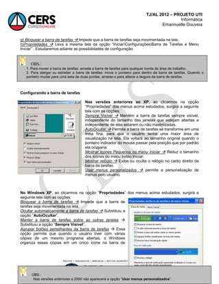 TJ/AL 2012 – PROJETO UTI
Informática
Emannuelle Gouveia
76
g) Bloquear a barra de tarefas  Impede que a barra de tarefas seja movimentada na tela.
h)Propriedades  Leva a mesma tela da opção ―IniciarConfiguraçõesBarra de Tarefas e Menu
Iniciar‖ . Estudaremos adiante as possibilidades de configuração.
Configurando a barra de tarefas
Nas versões anteriores ao XP, ao clicarmos na opção
―Propriedades‖ dos menus acima estudados, surgirá a seguinte
tela com as opções:
Sempre Visível  Mantém a barra de tarefas sempre visível,
independente do tamanho das janelas que estejam abertas e
independente de elas estarem ou não maximizadas.
AutoOcultar  Permite a barra de tarefas se transforme em uma
linha fina, para que o usuário tenha uma maior área de
visualização na tela. Ela voltará ao tamanho original quando o
ponteiro indicador do mouse passar pela posição que por padrão
ela ocuparia.
Mostrar ícones Pequenos no menu Iniciar  Reduz o tamanho
dos ícones do menu botão Iniciar.
Mostrar relógio  Exibe ou oculta o relógio no canto direito da
barra de tarefas.
Usar menus personalizados  permite a personalização de
menus pelo usuário.
No Windows XP, ao clicarmos na opção ―Propriedades‖ dos menus acima estudados, surgirá a
seguinte tela com as opções:
Bloquear a barra de tarefas  Impede que a barra de
tarefas seja movimentada na tela.
Ocultar automaticamente a barra de tarefas  Substituiu a
opção ―AutoOcultar‖.
Manter a barra de tarefas sobre as outras janelas 
Substituiu a opção ―Sempre Visível‖.
Agrupar botões semelhantes da barra de tarefas  Essa
opção permite que quando o usuário tiver com várias
cópias de um mesmo programa abertas, o Windows
organiza essas cópias em um único ícone na barra de
OBS.:
Nas versões anteriores a 2000 não aparecerá a opção ―Usar menus personalizados‖.
OBS.:
1. Para mover a barra de tarefas: arraste a barra de tarefas para qualquer borda da área de trabalho.
2. Para alargar ou estreitar a barra de tarefas: mova o ponteiro para dentro da barra de tarefas. Quando o
ponteiro mudar para uma seta de duas pontas, arraste-o para alterar a largura da barra de tarefas.
 