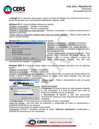 TJ/AL 2012 – PROJETO UTI
Informática
Emannuelle Gouveia
78
 Desligar  Ao clicarmos nessa opção, surgirá uma caixa de diálogos que variará de acordo com a
versão do Windows com o qual estamos trabalhando. Vejamos, então:
Windows 95  A caixa de diálogo oferecerá as opções :
―Desligar o computador” -- Desliga o computador;
“Reiniciar o computador” – Reinicia o computador;
“Reiniciar o computador em modo MS-DOS” – Reinicia o computador e o inicializa novamente com a
interface do MS-DOS;
“Fechar todos os programas e efetuar logon como um usuário diferente‖— Efetua a desconexão da
rede do usuário corrente.
Windows 98  A caixa de diálogo oferecerá as opções :
―Desligar o computador” -- Desliga o computador;
“Reiniciar o computador” – Reinicia o computador;
“Reiniciar o computador em modo MS-DOS” –
Reinicia o computador e o inicializa novamente com a
interface do MS-DOS;
“Colocar o computador em modo de espera‖— Esse
recurso visa a economia de energia elétrica. Ele
desliga o HD e o monitor enquanto o usuário vai
passar muito tempo afastado, mas não quer
necessariamente desligar o computador.
Windows 2000  A caixa de diálogo exibirá uma caixa de listagem drop-down com as seguintes
opções:
―Desligar o computador” -- Desliga o computador;
“Reiniciar o computador” – Reinicia o computador;
“Colocar o computador em modo de espera‖— Esse recurso visa a economia de energia elétrica. Ele
desliga o HD e o monitor enquanto o usuário vai passar muito tempo afastado, mas não quer
necessariamente desligar o computador.
“Efetuar logoff‖— Efetua a desconexão da rede do usuário
corrente.
Seção intermediária
 Programas  Exibe os ícones de cada programa instalado
no seu computador. É a porta de entrada para todos os
programas instalados em seu computador.
 Documentos  Mantêm a lista dos documentos
recentemente usados por você. Esta lista está sempre sendo
atualizada.
 Configurações  Traz opções para a configuração de todo o computador
Painel de controle : trás uma série de programas a configuração de todos os equipamentos e
programas existentes em sua máquina.
Estudaremos essa opção em detalhes mais adiante.
Impressoras: Permite a instalação (através da opção ―adicionar impressora‖), configuração, e
exclusão de impressoras ao seu computador.
 