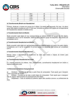 TJ/AL 2012 – PROJETO UTI
Informática
Emannuelle Gouveia
8
11 1011 13 B
12 1100 14 C
13 1101 15 D
14 1110 16 E
15 1111 17 F
h) Transformando Binária em Hexadecimal
Primeiro, divide-se o número em grupos de 4 dígitos, da direita para esquerda. No caso do último
grupo falta dígitos completa-se com 0. Feito isso, converte-se o grupo de 4 dígitos ao correspondente
em hexadecimal, baseado na tabela acima.
i) Transformando Octal em Binária
Basta converter cada dígito em seu correspondente no sistema binário em grupos de três dígitos,
completando com 0 se for necessário. Observe que o primeiro grupo da esquerda, não precisa ser
completado com 0.
j) Transformando Hexadecimal em Binária
Basta converter cada dígito em seu correspondente em sistema binário em grupo de quatro dígitos,
completando com 0 se for necessário. O primeiro grupo da esquerda, não precisa ser completado
com 0.
l) Transformando Octal em Hexadecimal
Nesses casos o aconselhável é transformar de octal para binário e depois de binário para
hexadecimal.
m) Transformando Hexadecimal em Octal
É o mesmo raciocínio do anterior, mas, primeiramente, converteremos hexadecimal em binário e
depois binário para octal.
1.5 Elementos do Sistema Computacional
a) Hardware – Constitui-se de toda a parte física do computador. Tudo aquilo que é tangível.
Tudo o que pode ser tocado.
b) Sofware – Constitui-se de toda a parte lógica do computador. Tudo aquilo que é intangível.
São as ―regras‖ determinantes do processamento dos dados.
c) Peopleware – Todo os usuários do sistema, sejam eles usuários comuns, ou profissionais da
área.
 