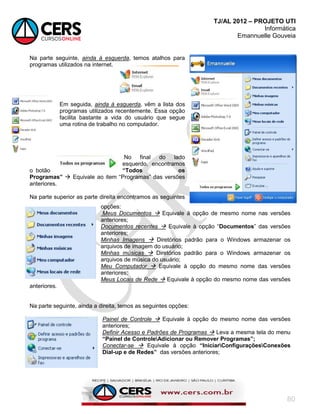TJ/AL 2012 – PROJETO UTI
Informática
Emannuelle Gouveia
80
Na parte seguinte, ainda à esquerda, temos atalhos para
programas utilizados na internet.
Em seguida, ainda à esquerda, vêm a lista dos
programas utilizados recentemente. Essa opção
facilita bastante a vida do usuário que segue
uma rotina de trabalho no computador.
No final do lado
esquerdo, encontramos
o botão “Todos os
Programas”  Equivale ao item ―Programas‖ das versões
anteriores.
Na parte superior as parte direita encontramos as seguintes
opções:
Meus Documentos  Equivale à opção de mesmo nome nas versões
anteriores;
Documentos recentes  Equivale à opção ―Documentos‖ das versões
anteriores;
Minhas Imagens  Diretórios padrão para o Windows armazenar os
arquivos de imagem do usuário;
Minhas músicas  Diretórios padrão para o Windows armazenar os
arquivos de música do usuário;
Meu Computador  Equivale à opção do mesmo nome das versões
anteriores;
Meus Locais de Rede  Equivale à opção do mesmo nome das versões
anteriores.
Na parte seguinte, ainda a direita, temos as seguintes opções:
Painel de Controle  Equivale à opção do mesmo nome das versões
anteriores;
Definir Acesso e Padrões de Programas  Leva a mesma tela do menu
“Painel de ControleAdicionar ou Remover Programas”;
Conectar-se  Equivale à opção “IniciarConfiguraçõesConexões
Dial-up e de Redes” das versões anteriores;
 