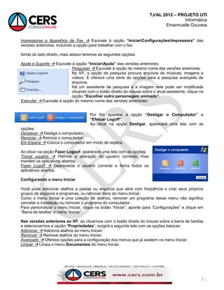 TJ/AL 2012 – PROJETO UTI
Informática
Emannuelle Gouveia
81
Impressoras e Aparelhos de Fax  Equivale à opção “IniciarConfiguraçõesImpressora” das
versões anteriores, incluindo a opção para trabalhar com o fax.
Ainda do lado direito, mais abaixo teremos as seguintes opções:
Ajuda e Suporte  Equivale à opção “IniciarAjuda” das versões anteriores;
Pesquisar  Equivale à opção do mesmo nome das versões anteriores;
No XP, a opção de pesquisa procura arquivos de músicas, imagens e
vídeos. E oferece uma série de opções para a pesquisa avançada de
arquivos.
Há um assistente de pesquisa e a imagem dele pode ser modificada
clicando com o botão direito do mouse sobre o atual assistente, clique na
opção “Escolher outro personagem animado”.
Executar  Equivale à opção do mesmo nome das versões anteriores;
Por fim aparece a opção “Desligar o Computador” e
“Efetuar Logoff”.
Ao clicar na opção Desligar, aparecerá uma tela com as
opções:
Desativar  Desliga o computador;
Reiniciar  Reinicia o computador;
Em Espera  Coloca o computador em modo de espera.
Ao clicar na opção Fazer Logoof, aparecerá uma tela com as opções:
Trocar usuário  Permite a alteração do usuário corrente, mas
mantém os aplicativos abertos;
Fazer Logoff  Desconecta o usuário corrente e fecha todos os
aplicativos abertos.
Configurando o menu Iniciar
Você pode adicionar atalhos a pastas ou arquivos que abre com freqüência e criar seus próprios
grupos de arquivos e programas, ou remover itens do menu Iniciar.
Como o menu iniciar é uma coleção de atalhos, remover um programa desse menu não significa
cancelar a instalação ou remover o programa do computador.
Para personalizar o menu Iniciar, clique no botão ―Iniciar‖, aponte para ―Configurações‖ e clique em
―Barra de tarefas‖ e menu ―Iniciar‖.
Nas versões anteriores ao XP, ao clicarmos com o botão direito do mouse sobre a barra de tarefas
e selecionarmos a opção ―Propriedades‖, surgirá a seguinte tela com as opções básicas:
Adicionar  Adiciona atalhos ao menu Iniciar;
Remover  Remove atalhos do menu Iniciar;
Avançado  Oferece opções para a configuração dos menus que já existem no menu Iniciar;
Limpar  Limpa o menu Documentos do menu Iniciar.
 