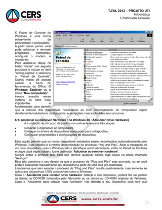 TJ/AL 2012 – PROJETO UTI
Informática
Emannuelle Gouveia
83
O Painel de Controle do
Windows é uma forma
conveniente de
personalizar o computador.
A partir desse painel, você
pode adicionar e remover
programas, hardwares,
configurar o modem, o
mouse etc.
Para acessá-lo clique no
botão ―Iniciar‖, em seguida
posicione o mouse no item
―configurações‖ e selecione
o ―Painel de Controle‖.
Outros meios de acesso
seriam, a barra de
ferramentas do Office, O
Windows Explorer ou o
ícone ―Meu computador‖.
Iremos ressaltar nesse
material os itens mais
importantes e
fundamentais para permitir
que a maioria dos dispositivos necessários ao bom funcionamento do computador sejam
devidamente instalados e configurados, e as opções mais exploradas em concursos.
6.1- Adicionar ou Remover Hardware ( no Windows 98 : Adicionar Novo Hardware)
A instalação de um novo dispositivo normalmente envolve três etapas:
 Conectar o dispositivo ao computador.
 Carregar os drivers de dispositivos adequados para o dispositivo.
 Configurar propriedades e configurações do dispositivo.
Esta opção permite que os novos dispositivos instalados sejam reconhecidos automaticamente pelo
Windows. Este utilitário é a melhor demonstração do processo ―Plug and Play‖. Após a instalação de
um novo dispositivo, caso o Windows não o identifique automaticamente, entre no Painel de Controle
e clique duas vezes sobre o ícone chamado ―Adicionar ou remover hardware‖.
Surgirá então a primeira tela. Esta não oferece qualquer opção, logo clique no botão chamado
―Avançar‖.
Esta tela questiona o seu desejo de que o processo de ―Plug and Play‖ seja acionado, ou se você
prefere selecionar manualmente seu dispositivo a partir de uma lista pré-elaborada.
Lembramos que nem sempre o processo de ―Plug and Play‖ resulta positivamente. Isso somente se
aplica aos dispositivos 100% compatíveis como o Windows.
Caso o ―Assistente para instalar novo hardware‖ detecte o seu dispositivo, poderá lhe ser pedido
os discos ou CD-ROM fornecidos pelo fabricante ou os discos ou CD-ROM originais do Windows.
Caso o ―Assistente para instalar novo hardware‖ não detecte o seu dispositivo você terá que
 